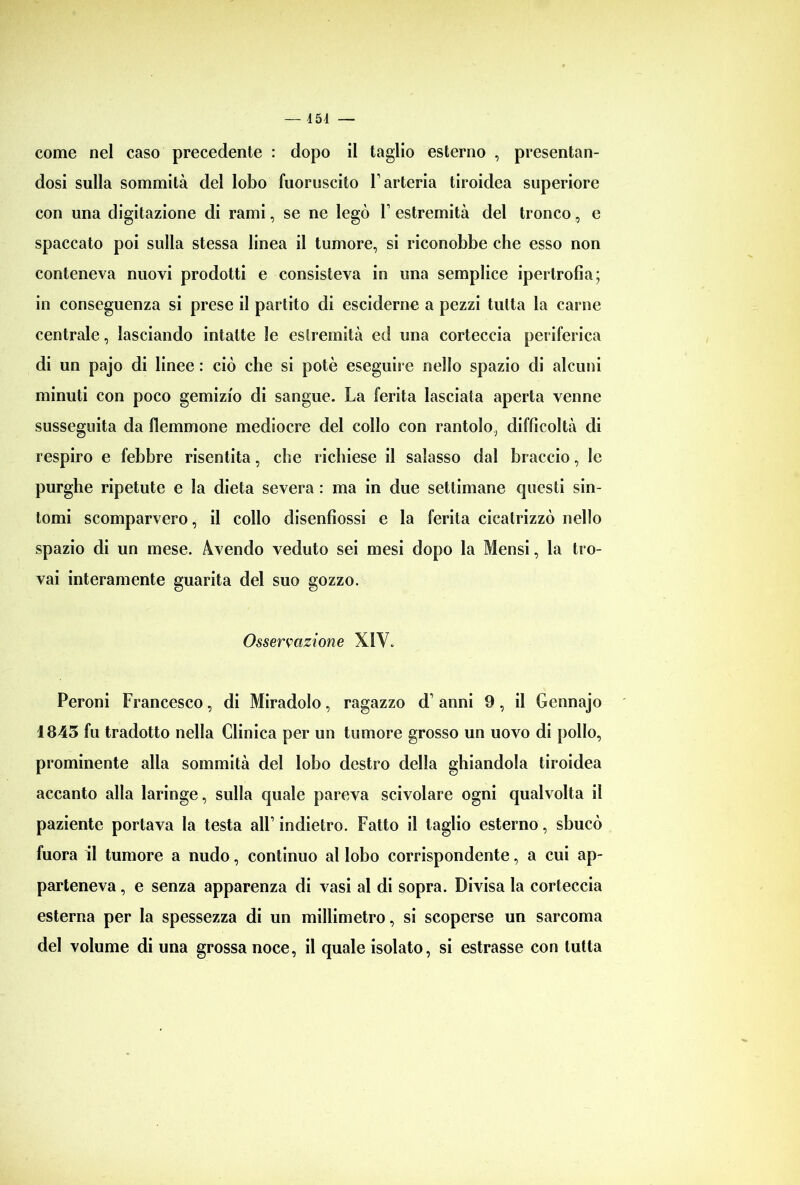 — 454 — come nel caso precedente : dopo il taglio esterno , presentan- dosi sulla sommità del lobo fuoruscito l’arteria tiroidea superiore con una digitazione di rami, se ne legò F estremità del tronco, e spaccato poi sulla stessa linea il tumore, si riconobbe che esso non conteneva nuovi prodotti e consisteva in una semplice ipertrofia; in conseguenza si prese il partito di esciderne a pezzi tutta la carne centrale, lasciando intatte le eslremità ed una corteccia periferica di un pajo di linee : ciò che si potè eseguire nello spazio di alcuni minuti con poco gemizio di sangue. La ferita lasciata aperta venne susseguita da flemmone mediocre del collo con rantolo, difficoltà di respiro e febbre risentita, che richiese il salasso dal braccio, le purghe ripetute e la dieta severa : ma in due settimane questi sin- tomi scomparvero, il collo disenfiossi e la ferita cicatrizzò nello spazio di un mese. Avendo veduto sei mesi dopo la Mensi, la tro- vai interamente guarita del suo gozzo. Osservazione XIV. Peroni Francesco, di Miradolo, ragazzo d’ anni 9, il Gennajo 1843 fu tradotto nella Clinica per un tumore grosso un uovo di pollo, prominente alla sommità del lobo destro della ghiandola tiroidea accanto alla laringe, sulla quale pareva scivolare ogni qualvolta il paziente portava la testa all’ indietro. Fatto il taglio esterno, sbucò fuora il tumore a nudo, continuo al lobo corrispondente, a cui ap- parteneva , e senza apparenza di vasi al di sopra. Divisa la corteccia esterna per la spessezza di un millimetro, si scoperse un sarcoma del volume di una grossa noce, il quale isolato, si estrasse con tutta