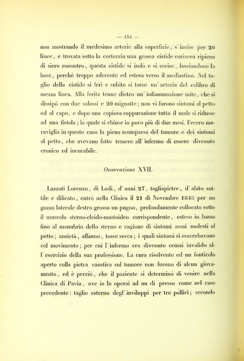 non mostrando il medesimo arterie alla superficie, s incise per 20 linee, e trovata sotto la corteccia ima grossa cislide coriacea ripiena di siero rossastro, questa cistide si isolò e si escisc, lasciandone la base, perchè troppo aderente ed estesa verso il mediastino. Nel ta- glio della cistide si ferì e subito si torse un arteria del calibro di mezza linea. Alla ferita tenne dietro un’infiammazione mite, diesi dissipò con due salassi e 20 mignatte ; non vi furono sintomi al petto ed al capo, e dopo una copiosa suppurazione tutto il male si ridusse ad una fistola ; la quale si chiuse in poco più di due mesi. Fecero me- raviglia in questo caso la piena scomparsa del tumore e dei sintomi al petto, che avevano fatto temere all’ infermo di essere divenuto cronico ed incurabile. Osservazione XVII. Lazzati Lorenzo, di Lodi, d anni 27, tagliapietre, d’abito sot- tile e dilicato, entrò nella Clinica il 21 di Novembre 1840 per un gozzo laterale destro grosso un pugno, profondamente collocato sotto il muscolo sterno-cleido-mastoideo corrispondente, esteso in basso fino al manubrio dello sterno e cagione di sintomi assai molesti al petto ; ansietà , affanno, tosse secca ; i quali sintomi si esacerbavano col movimento ; per cui 1 infermo era divenuto ormai invalido al- 1 esercizio della sua professione. La cura risolvente ed un lonticolo aperto colla pietra caustica sul tumore non furono di alcun giova- mento , ed è perciò, che il paziente si determinò di venire nella Clinica di Pavia, ove io lo operai ad un di presso come nel caso precedente : taglio esterno degl1 inviluppi per tre pollici ; secondo