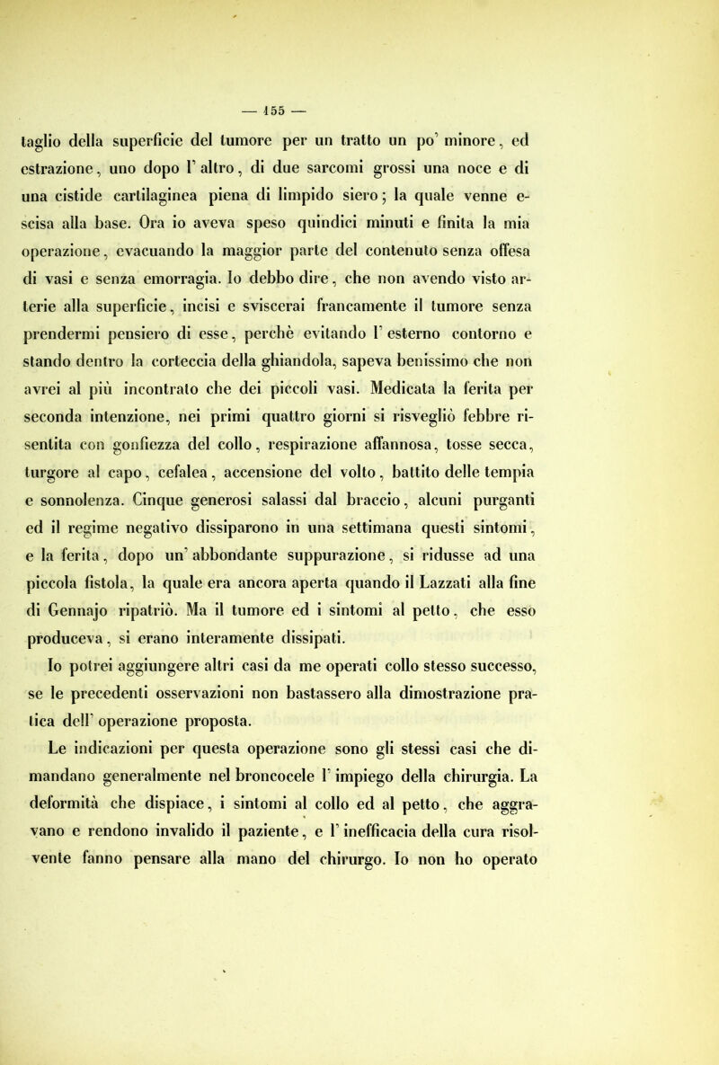 taglio della superficie del tumore per un tratto un po’ minore, ed estrazione, uno dopo V altro, di due sarcomi grossi una noce e di una cistide cartilaginea piena di limpido siero ; la quale venne e- scisa alla base. Ora io aveva speso quindici minuti e finita la mia operazione, evacuando la maggior parte del contenuto senza offesa di vasi e senza emorragia. Io debbo dire, che non avendo visto ar- terie alla superficie, incisi e sviscerai francamente il tumore senza prendermi pensiero di esse, perchè evitando V esterno contorno e stando dentro la corteccia della ghiandola, sapeva benissimo che non avrei al più incontrato che dei piccoli vasi. Medicata la ferita per seconda intenzione, nei primi quattro giorni si risvegliò febbre ri- sentita con gonfiezza del collo, respirazione affannosa, tosse secca, turgore al capo, cefalea, accensione del volto, battito delle tempia e sonnolenza. Cinque generosi salassi dal braccio, alcuni purganti ed il regime negativo dissiparono in una settimana questi sintomi, e la ferita, dopo un’ abbondante suppurazione, si ridusse ad una piccola fistola, la quale era ancora aperta quando il Lazzati alla fine di Gennajo ripatriò. Ma il tumore ed i sintomi al petto, che esso produceva, si erano interamente dissipati. Io potrei aggiungere altri casi da me operati collo stesso successo, se le precedenti osservazioni non bastassero alla dimostrazione pra- tica delF operazione proposta. Le indicazioni per questa operazione sono gli stessi casi che di- mandano generalmente nel broncocele V impiego della chirurgia. La deformità che dispiace, i sintomi al collo ed al petto, che aggra- vano e rendono invalido il paziente, e 1 inefficacia della cura risol- vente fanno pensare alla mano del chirurgo. Io non ho operato