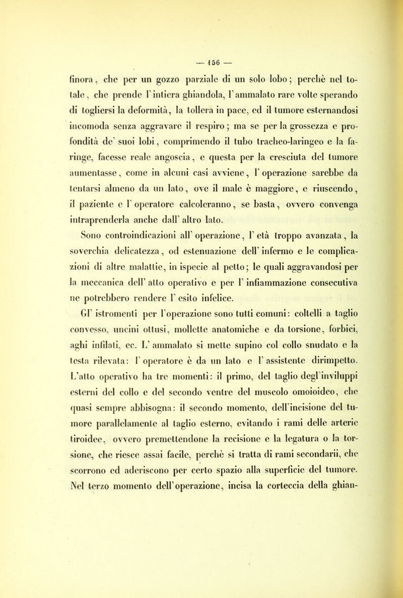 finora, che per un gozzo parziale di un solo lobo ; perchè nel to- tale , che prende 1* intiera ghiandola, F ammalato rare volte sperando di togliersi la deformità, la tollera in pace, ed il tumore esternandosi incomoda senza aggravare il respiro ; ma se per la grossezza e pro- fondità de’ suoi lobi, comprimendo il tubo tracheo-laringeo e la fa- ringe, facesse reale angoscia, e questa per la cresciuta del tumore aumentasse, come in alcuni casi avviene, V operazione sarebbe da tentarsi almeno da un lato, ove il male è maggiore, e riuscendo, il paziente e 1 operatore calcoleranno, se basta, ovvero convenga intraprenderla anche dall’ altro lato. Sono controindicazioni all’ operazione, F età troppo avanzata, la soverchia delicatezza, od estenuazione dell’ infermo e le complica- zioni di altre malattie, in ispecie al petto; le quali aggravandosi per la meccanica dell’ atto operativo e per V infiammazione consecutiva ne potrebbero rendere V esito infelice. Gl’ istromenti per l'operazione sono tutti comuni: coltelli a taglio convesso, uncini ottusi, mollette anatomiche e da torsione, forbici, aghi infilati, ec. I. ammalato si mette supino col collo snudato e la testa rilevata: 1 operatore è da un lato e l’assistente dirimpetto. L’alto operativo ha tre momenti: il primo, del taglio degl’inviluppi esterni del collo e del secondo ventre del muscolo omoioideo, che quasi sempre abbisogna: il secondo momento, dell incisione del tu- more parallelamente al taglio esterno, evitando i rami delle arterie tiroidee, ovvero premettendone la recisione e la legatura o la tor- sione, che riesce assai facile, perchè si tratta di rami secondarii, che scorrono ed aderiscono per certo spazio alla superficie del tumore. Nel terzo momento dell’operazione, incisa la corteccia della ghian-