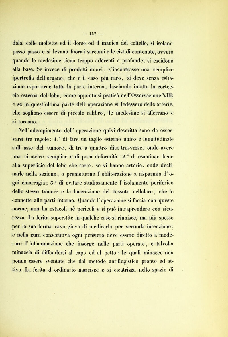 dola, colle mollette ed il dorso od il manico del coltello, si isolano passo passo e si levano fuora i sarcomi e le cistidi contenute, ovvero quando le medesime sieno troppo aderenti e profonde, si escidono alla base. Se invece di prodotti nuovi, s1 incontrasse una semplice ipertrofia dellorgano, che è il caso più raro, si deve senza esita- zione esportarne tutta la parte interna, lasciando intatta la cortec- cia esterna del lobo, come appunto si praticò nell’OsservazioneXIII; e se in quest’ultima parte dell1 operazione si ledessero delle arterie, che sogliono essere di piccolo calibro, le medesime si afferrano e si torcono. Nell1 adempimento dell1 operazione quivi descritta sono da osser- varsi tre regole : 1 .a di fare un taglio esterno unico e lungitudinale sull1 asse del tumore, di tre a quattro dita trasverso, onde avere una cicatrice semplice e di poca deformità: 2.d di esaminar bene alla superficie del lobo che sorte, se vi hanno arterie, onde decli- narle nella sezione, o premetterne l1 obliterazione a risparmio d1 o- gni emorragia ; 5.a di evitare studiosamente l1 isolamento periferico dello stesso tumore e la lacerazione del tessuto cellulare, che Io connette alle parti intorno. Quando I1 operazione si faccia con queste norme, non ha ostacoli nè pericoli e si può intraprendere con sicu- rezza. La ferita superstite in qualche caso si riunisce, ma più spesso per la sua forma cava giova di medicarla per seconda intenzione ; e nella cura consecutiva ogni pensiero deve essere diretto a mode- rare 1 infiammazione che insorge nelle parti operate, e talvolta minaccia di diffondersi al capo ed al petto : le quali minacce non ponno essere sventate che dal metodo antiflogistico pronto ed at- tivo. La ferita d1 ordinario marcisce e si cicatrizza nello spazio di