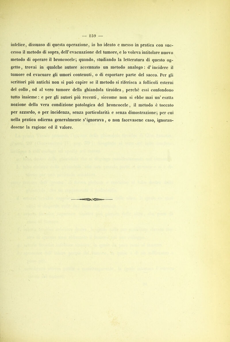 infelice, dissuaso di questa operazione, io ho ideato e messo in pratica con suc- cesso il metodo di sopra, dell’evacuazione del tumore, e lo voleva intitolare nuovo metodo di operare il broncocele; quando, studiando la letteratura di questo og- getto , trovai in qualche autore accennato un metodo analogo : d’incidere il tumore ed evacuare gli umori contenuti, o di esportare parte del sacco. Per gli scrittori più antichi non si può capire se il metodo si riferisca a follicoli esterni del collo, od al vero tumore della ghiandola tiroidea, perchè essi confondono tutto insieme : e per gli autori più recenti, siccome non si ebbe mai un’ esatta nozione della vera condizione patologica del broncocele, il metodo è toccato per azzardo, o per incidenza, senza particolarità e senza dimostrazione; per cui nella pratica odierna generalmente s’ignorava, o non facevasene caso, ignoran- dosene la ragione ed il valore.