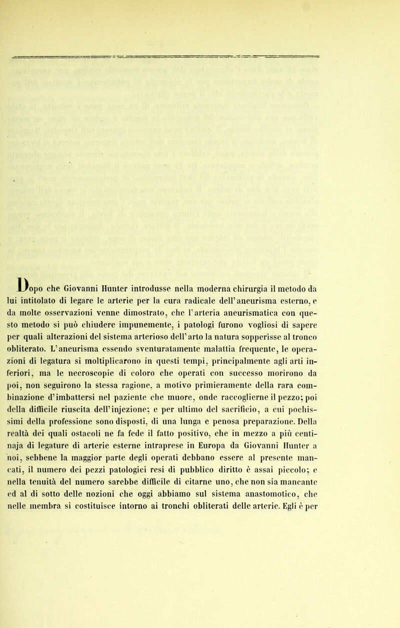 Dopo che Giovanni Hunter introdusse nella moderna chirurgia il metodo da lui intitolato di legare le arterie per la cura radicale dell’aneurisma esterno, c da molte osservazioni venne dimostrato, che l’arteria aneurismatica con que- sto metodo si può chiudere impunemente, i patologi furono vogliosi di sapere per quali alterazioni del sistema arterioso dell’arto la natura sopperisse al tronco obliterato. L’aneurisma essendo sventuratamente malattia frequente, le opera- zioni di legatura si moltiplicarono in questi tempi, principalmente agli arti in- feriori, ma le necroscopie di coloro che operati con successo morirono da poi, non seguirono la stessa ragione, a motivo primieramente della rara com- binazione d’imbattersi nel paziente che muore, onde raccoglierne il pezzo; poi della difficile riuscita dell’injezione; c per ultimo del sacrificio, a cui pochis- simi della professione sono disposti, di una lunga e penosa preparazione. Della realtà dei quali ostacoli ne fa fede il fatto positivo, che in mezzo a più centi- naja di legature di arterie esterne intraprese in Europa da Giovanni Ilunter a noi, sebbene la maggior parte degli operati debbano essere al presente man- cati, il numero dei pezzi patologici resi di pubblico diritto è assai piccolo; e nella tenuità del numero sarebbe difficile di citarne uno, che non sia mancante ed al di sotto delle nozioni che oggi abbiamo sul sistema anastomotico, che nelle membra si costituisce intorno ai tronchi obliterati delle arterie. Egli è per