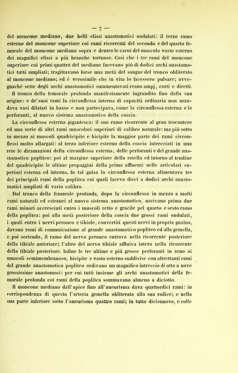 _ rj _ del moncone mediano, due belli dissi anastomotici ondulati: il terzo ramo esterno del moncone superiore coi rami ricorrenti del secondo e del quarto fe- morale del moncone mediano sopra e dentro le carni del muscolo vasto esterno dei magnifici dissi a più branche tortuose. Cosi che i tre rami del moncone superiore coi primi quattro del mediano facevano più di dodici archi anastomo- tici tutti ampliati; tragittavano forse una metà del sangue del tronco obliterato al moncone mediano; ed è verosimile clic in vita lo facessero pulsare; avve- gnaché sette degli archi anastomotici summentovati erano ampj, corti e diretti. Il tronco della femorale profonda manifestamente ingrandito fino dalla sua origine: e de’suoi rami la circonflessa interna di capacità ordinaria non man- dava vasi dilatati in basso e non partecipava, come la circonflessa esterna e le perforanti, al nuovo sistema anastomotico della coscia. La circonflessa esterna gigantesca: il suo ramo ricorrente al gran trocantere ed una serie di altri rami muscolari superiori di calibro naturale: ma più sotto in mezzo ai muscoli quadricipite e bicipite la maggior parte dei rami circon- flessi molto allargati: al terzo inferiore esterno della coscia intrecciati in una rete le diramazioni della circonflessa esterna, delle perforanti e del grande ana- stomotico popliteo: poi al margine superiore della rotella ed intorno al tendine del quadricipite le ultime propaggini della prima aflluenli nelle articolari su- periori esterna ed interna. In tal guisa la circonflessa esterna alimentava tre dei principali rami della poplitea coi quali faceva dieci a dodici archi anasto- motici ampliati di vario calibro. Dal tronco della femorale profonda, dopo la circonflessa in mezzo a molti rami naturali ed estranei al nuovo sistema anastomotico, uscivano prima due rami minori accresciuti entro i muscoli retto e gracile pel quarto e sesto ramo I della poplitea: poi alla metà posteriore della coscia due grossi rami ondulati, i quali entro i nervi peroneo e tibiale, convertiti questi nervi in propria guaina, davano rami di comunicazione al grande anastomotico popliteo ed alla gemella, e, poi sortendo, il ramo del nervo peroneo entrava nella ricorrente posteriore della tibiale anteriore; l’altro del nervo tibiale affluiva intero nella ricorrente della tibiale posteriore. Infine le tre ultime e più grosse perforanti in seno ai muscoli semimembranoso, bicipite e vasto esterno suddivise con altrettanti rami del grande anastomotico popliteo ordivano un magnifico intreccio di otto a nove grossissime anastomosi: per cui tutti insieme gli archi anastomotici della fe- morale profonda coi rami della poplitea sommavano almeno a diciotto. Il moncone mediano dall’apice fino all’aneurisma dava quattordici rami: in corrispondenza di questo l’arteria gemella obliterata alla sua radice; e nella sua parte inferiore sotto l’aneurisma quattro rami; in tutto diciannove, e colle