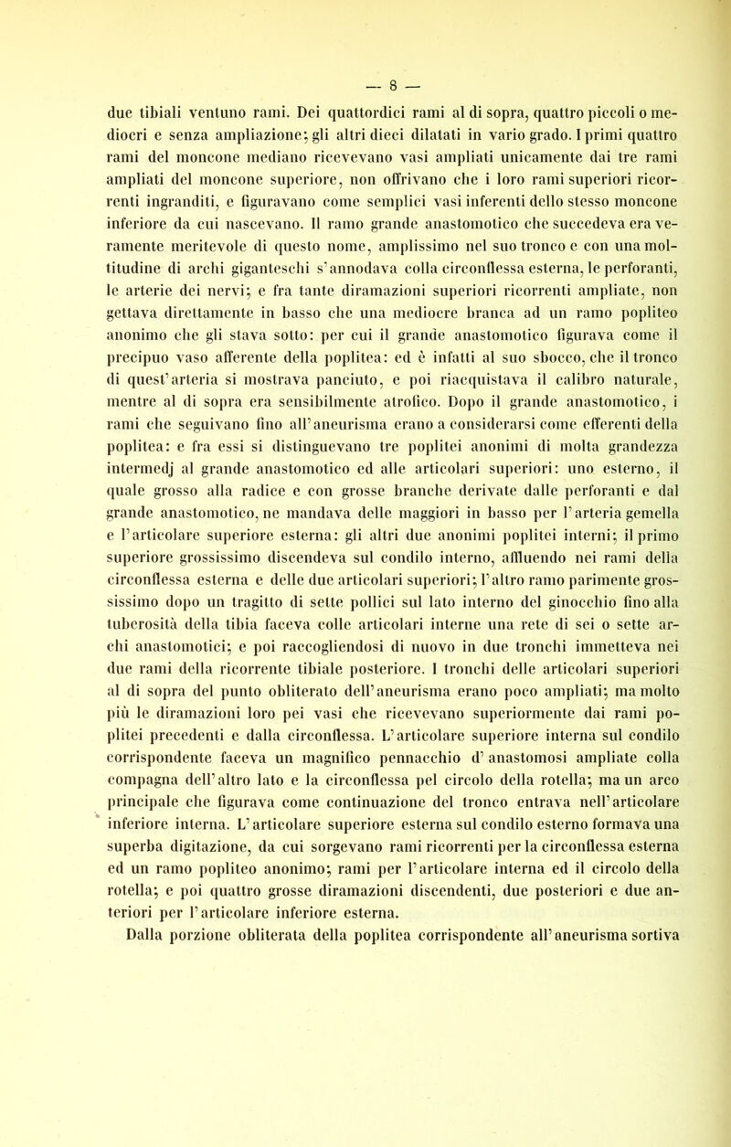 due tibiali ventuno rami. Dei quattordici rami al di sopra, quattro piccoli o me- diocri e senza ampliazione; gli altri dieci dilatati in vario grado. I primi quattro rami del moncone mediano ricevevano vasi ampliati unicamente dai tre rami ampliati del moncone superiore, non offrivano che i loro rami superiori ricor- renti ingranditi, e figuravano come semplici vasi inferenti dello stesso moncone inferiore da cui nascevano. 11 ramo grande anastomotico che succedeva era ve- ramente meritevole di questo nome, amplissimo nel suo tronco e con una mol- titudine di archi giganteschi s’annodava colla circonflessa esterna, le perforanti, le arterie dei nervi; e fra tante diramazioni superiori ricorrenti ampliate, non gettava direttamente in basso che una mediocre branca ad un ramo popliteo anonimo che gli stava sotto: per cui il grande anastomotico figurava come il precipuo vaso afferente della poplitea: ed è infatti al suo sbocco, che il tronco di quest’arteria si mostrava panciuto, e poi riacquistava il calibro naturale, mentre al di sopra era sensibilmente atrofico. Dopo il grande anastomotico, i rami che seguivano fino all’aneurisma erano a considerarsi come efferenti della poplitea: e fra essi si distinguevano tre poplitei anonimi di molta grandezza intermedj al grande anastomotico ed alle articolari superiori: uno esterno, il quale grosso alla radiee e eon grosse branche derivate dalle perforanti e dal grande anastomotico, ne mandava delle maggiori in basso per l’arteria gemella e l’articolare supcriore esterna: gli altri due anonimi poplitei interni; il primo superiore grossissimo discendeva sul condilo interno, affluendo nei rami della circonflessa esterna e delle due articolari superiori; l’altro ramo parimente gros- sissimo dopo un tragitto di sette pollici sul lato interno del ginocchio fino alla tuberosità della tibia faceva colle articolari interne una rete di sei o sette ar- chi anastomotici; e poi raccogliendosi di nuovo in due tronchi immetteva nei due rami della ricorrente tibiale posteriore. I tronchi delle articolari superiori al di sopra del punto obliterato dell’aneurisma erano poco ampliati; ma molto più le diramazioni loro pei vasi che ricevevano superiormente dai rami po- plitei precedenti e dalla circonflessa. L’articolare superiore interna sul condilo corrispondente faceva un magnifico pennacchio d’ anastomosi ampliate colla compagna dell’altro lato e la circonflessa pel circolo della rotella; ma un arco principale che figurava come continuazione del tronco entrava nell’articolare inferiore interna. L’articolare superiore esterna sul condilo esterno formava una superba digitazione, da cui sorgevano rami ricorrenti per la circonflessa esterna ed un ramo popliteo anonimo; rami per l’articolare interna ed il circolo della rotella; e poi quattro grosse diramazioni discendenti, due posteriori e due an- teriori per l’articolare inferiore esterna. Dalla porzione obliterata della poplitea corrispondente all’aneurisma sortiva