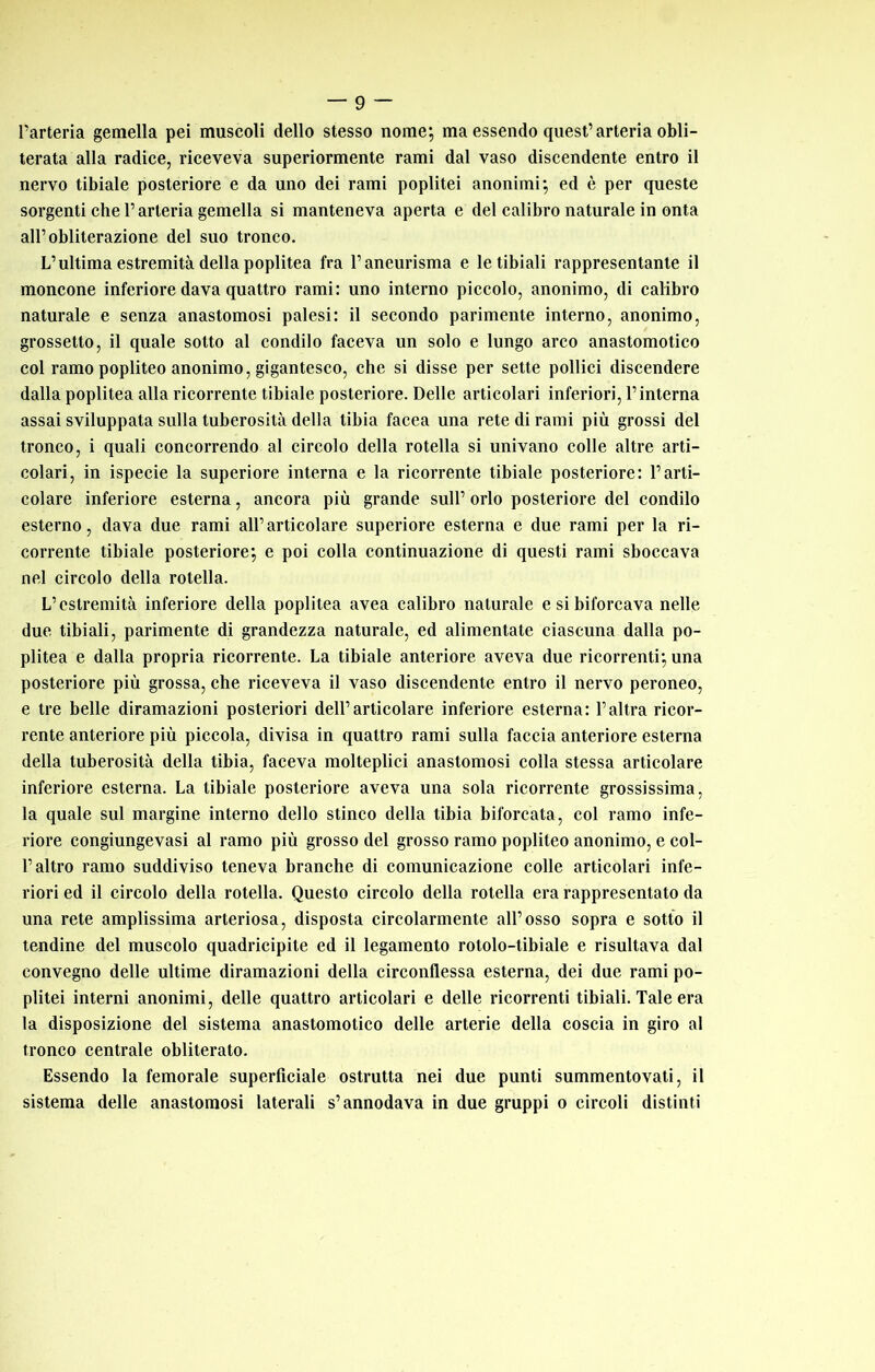 l’arteria gemella pei muscoli dello stesso nome; ma essendo quest’arteria obli- terata alla radice, riceveva superiormente rami dal vaso discendente entro il nervo tibiale posteriore e da uno dei rami poplitei anonimi; ed è per queste sorgenti che l’arteria gemella si manteneva aperta e del calibro naturale in onta all’obliterazione del suo tronco. L’ultima estremità della poplitea fra l’aneurisma e le tibiali rappresentante il moncone inferiore dava quattro rami; uno interno piccolo, anonimo, di calibro naturale e senza anastomosi palesi: il secondo parimente interno, anonimo, grossetto, il quale sotto al condilo faceva un solo e lungo arco anastomotico col ramo popliteo anonimo, gigantesco, che si disse per sette pollici discendere dalla poplitea alla ricorrente tibiale posteriore. Delle articolari inferiori, l’interna assai sviluppata sulla tuberosità della tibia facea una rete di rami più grossi del tronco, i quali concorrendo al circolo della rotella si univano colle altre arti- colari, in ispecie la superiore interna e la ricorrente tibiale posteriore: l’arti- colare inferiore esterna, ancora più grande sull’ orlo posteriore del condilo esterno, dava due rami all’articolare superiore esterna e due rami per la ri- corrente tibiale posteriore; e poi colla continuazione di questi rami sboccava nel circolo della rotella. L’estremità inferiore della poplitea avea calibro naturale e si biforcava nelle due tibiali, parimente di grandezza naturale, ed alimentate ciascuna dalla po- plitea e dalla propria ricorrente. La tibiale anteriore aveva due ricorrenti; una posteriore più grossa, che riceveva il vaso discendente entro il nervo peroneo, e tre belle diramazioni posteriori dell’articolare inferiore esterna: l’altra ricor- rente anteriore più piccola, divisa in quattro rami sulla faccia anteriore esterna della tuberosità della tibia, faceva molteplici anastomosi colla stessa articolare inferiore esterna. La tibiale posteriore aveva una sola ricorrente grossissima, la quale sul margine interno dello stinco della tibia biforcata, col ramo infe- riore congiungevasi al ramo più grosso del grosso ramo popliteo anonimo, e col- l’altro ramo suddiviso teneva branche di comunicazione colle articolari infe- riori ed il circolo della rotella. Questo circolo della rotella era rappresentato da una rete amplissima arteriosa, disposta circolarmente all’osso sopra e sotto il tendine del muscolo quadricipite ed il legamento rotolo-tibiale e risultava dal convegno delle ultime diramazioni della circonflessa esterna, dei due rami po- plitei interni anonimi, delle quattro articolari e delle ricorrenti tibiali. Tale era la disposizione del sistema anastomotico delle arterie della coscia in giro al tronco centrale obliterato. Essendo la femorale superficiale ostruita nei due punti summentovati, il sistema delle anastomosi laterali s’annodava in due gruppi o circoli distinti