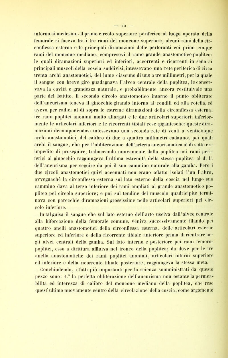 femorale si faceva fra i tre rami del moncone superiore, aleuni rami della cir- conflessa esterna e le principali diramazioni delle perforanti eoi primi einque rami del moncone mediano, compresovi il ramo grande anaslomotieo popliteo: le quali diramazioni superiori ed inferiori, accorrenti e ricorrenti in seno ai principali muscoli della coscia suddivisi, intcssevano una rete periferica di circa trenta archi anastomolici, del lume ciascuno di uno a tre millimetri, per la quale il sangue con breve giro guadagnava l’alveo centrale della poplitea, le conser- vava la cavità e grandezza naturale, e probabilmente ancora restituivale una parte del battito. Il secondo circolo anaslomotieo intorno il punto obliterato dell’aneurisma teneva il ginocchio girando intorno ai condili ed alla rotella, ed aveva per radici al di sopra le estreme diramazioni della circonllessa esterna, tre rami poplitei anonimi molto allargati e le due articolari superiori; inferior- mente le articolari inferiori e le ricorrenti tibiali rese gigantcsebe: queste dira- mazioni decomponendosi intessevano una seconda rete di venti a venticinque archi anastomolici, del calibro di due a quattro millimetri cadauno; pei quali archi il sangue, che per l’obliterazione dell’arteria aneurismatica al di sotto era impedito di proseguire, traboccando nuovamente dalla poplitea nei rami peri- ferici al ginocchio raggiungeva l’ultima estremità della stessa poplitea al di là dell’aneurisma per seguire da poi il suo cammino naturale alla gamba. Però i due circoli anastomolici quivi accennati non erano alTallo isolati l’un l’altro, avvegnaché la circonflessa esterna sul lato esterno della coscia nel lungo suo cammino dava al terzo inferiore dei rami ampliati al grande anaslomotieo po- pliteo pel circolo superiore; e poi sul tendine del muscolo ([uadricipile termi- nava con parecchie diramazioni grossissime nelle articolari superiori pel cir- colo inferiore. In tal guisa il sangue che sul lato esterno dell’arto usciva dall’alveo centrale alla biforcazione della femorale comune, veniva successivamente fdando pei ({ualtro anelli anastomotici della circonllessa esterna, delle articolari esterne superiore ed inferiore e della ricorrente tibiale anteriore prima di rientrare ne- gli alvei centrali della gamba. Sul lato interno e posteriore pei rami femoro- poplilei, esso a dirittura aflluiva nel tronco della poplitea; da dove per le tre alleila anastomolicbe dei rami poplitei anonimi, articolari interni supcriore ed inferiore e della ricorrente tibiale posteriore, raggiungeva la stessa mela. Conebiudendo, i fatti più importanti jier la scienza somministrali da questo pezzo sono; l.” la perfetta obliterazione dell’aneurisma non ostante la permea- bilità ed interezza di calibro del moncone mediano della poplitea, che rese quest’ultimo nuovamente centro della circolazione della coscia, come argomento