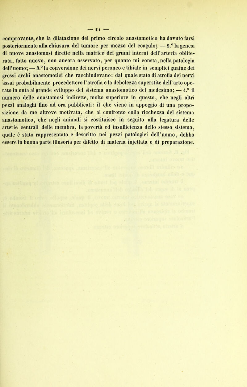 comprovante, che la dilatazione del primo circolo anastomotico ha dovuto farsi posteriormente alla chiusura del tumore per mezzo del coagulo; —2.” la genesi di nuove anastomosi dirette nella matrice dei grumi interni dell’arteria oblite- rata, fatto nuovo, non ancora osservato, per quanto mi consta, nella patologia dell’uomo; — 3.® la conversione dei nervi peroneo e tibiale in semplici guaine dei grossi archi anastomotici che racchiudevano : dal quale stato di atrofia dei nervi assai probabilmente procedettero l’atrofia e la debolezza superstite dell’arto ope- rato in onta al grande sviluppo del sistema anastomotico del medesimo; — 4.® il numero delle anastomosi indirette, molto superiore in questo, che negli altri pezzi analoghi fino ad ora pubblicati: il che viene in appoggio di una propo- sizione da me altrove motivata, che al confronto colla ricchezza del sistema anastomotico, che negli animali si costituisce in seguito alla legatura delle arterie centrali delle membra, la povertà ed insufficienza dello stesso sistema, quale è stato rappresentato e descritto nei pezzi patologici dell’uomo, debba essere in buona parte illusoria per difetto di materia injettata e di preparazione.