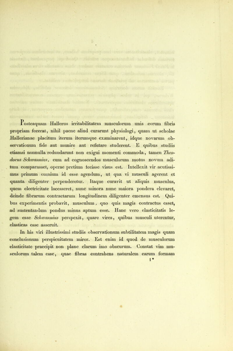 Posteaquam Hallerus irritabilitatem musculorum unis eorum libris propriam fecerat, nibil paene aliud curarunt physiologi, quam ut scholae Hallerianae placitum iterum iterum que examinarent, idque novarum ob- servationum fide aut munire aut refutare studerent. E quibus studiis etiamsi nonnulla redundarunt non exigui momenti commoda, tamen Theo- dorus Schioannius, cum ad cognoscendos musculorum motus novum adi- , tum comparasset, operae pretium fecisse visus est. Intellexit vir acutissi- mus primum omnium id esse agendum, ut qua vi musculi agerent et quanta diligenter perpenderetm*. Itaque curavit ut aliquis musculus, quem electricitate lacesseret, nunc minora nunc maiora pondera elevaret, deinde fibrarum contractarum longitudinem diligenter emensus est. Qui- bus experimentis probavit, musculum, quo quis magis contractus esset, ad sustentandum pondus minus aptum esse. Hanc vero elasticitatis le- gem esse Schwannius perspexit, quare vires, quibus musculi uterentur, elasticas esse asseruit. In his viri illustrissimi studiis observationum subtilitatem magis quam conclusionum perspicuitatem miror. Est enim id quod de musculormn elasticitate praecipit non plane clarum imo obscurum. Constat vim mu- sculorum talem esse, quae fibras contrahens naturalem earum formam 1*