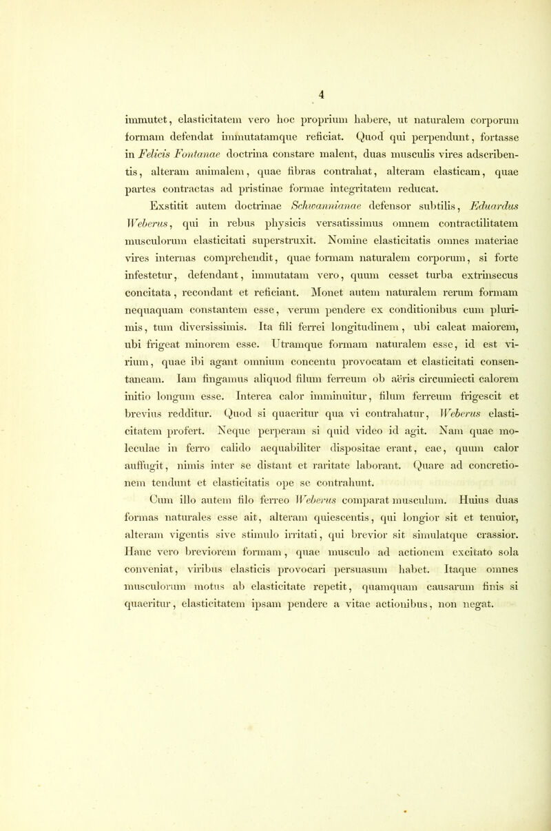 immutet, elasticitatem vero hoc proprium habere, ut naturalem corporum formam defendat immutatamque reficiat. Quod qui perpendunt, fortasse in Felicis Fontanae doctrina constare malent, duas musculis vires adscriben- tis, alteram animalem, quae fibras contrahat, alteram elasticam, quae partes contractas ad pristinae formae integritatem reducat. Exstitit autem doctrinae Sclmannianae defensor subtilis, Eduardus Weherus^ qui in rebus physicis versatissimus omnem contractilitatem musculorum elasticitati superstruxit. Nomine elasticitatis omnes materiae vires internas comprehendit, quae formam naturalem corporum, si forte infestetur, defendant, immutatam vero, quum cesset turba extrinsecus concitata, recondant et reficiant. Monet autem naturalem rerum formam nequaquam constantem esse, verum pendere ex conditionibus cum plmd- mis, tum diversissimis. Ita fili ferrei longitudinem, ubi caleat maiorem, ubi frigeat minorem esse. Utramque formam naturalem esse, id est vi- rium, quae ibi agant omnium concentu provocatam et elasticitati consen- taneam. lam fingamus aliquod filum ferreum ob aeris circumiecti calorem initio longum esse. Interea calor imminuitur, filum ferreum frigescit et brevius redditur. Quod si quaeritur qua vi contrahatur, Weberus elasti- citatem profert. Neque perperam si quid video id agit. Nam quae mo- leculae in ferro calido aequabiliter dispositae erant, eae, quum calor auffugit, nimis inter se distant et raritate laborant. Quare ad concretio- nem tendunt et elasticitatis ope se contrahunt. Cum illo autem filo ferreo Weherus comparat musculum. Huius duas formas naturales esse ait, alteram quiescentis, qui longior sit et tenuior, alteram vigentis sive stimulo irritati, qui brevior sit simulatque crassior. Hanc vero breviorem formam, quae musculo ad actionem excitato sola conveniat, viribus elasticis provocan persuasum habet. Itaque omnes musculorum motus al) elasticitate repetit, quamquam causarum finis si quaeritur, elasticitatem ipsam pendere a vitae actionibus, non negat.