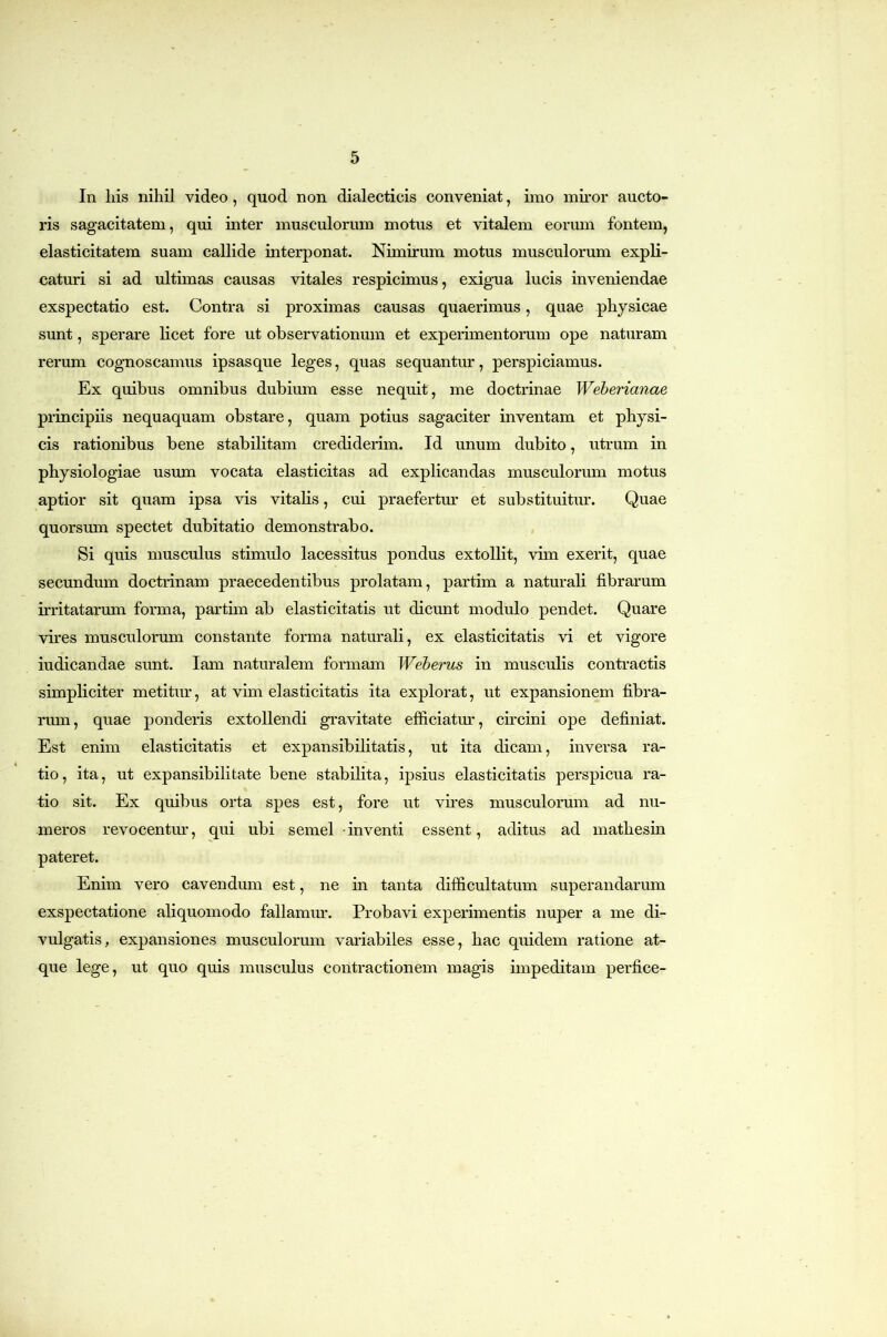 In his nihil video, quod non dialecticis conveniat, iino muor aucto- ris sagacitatem, qui inter musculorum motus et vitalem eorum fontem, elasticitatem suam callide interponat. Nimirum motus musculorum expli- caturi si ad ultimas causas vitales respicimus, exig-ua lucis inveniendae exspectatio est. Contra si proximas causas quaerimus, quae physicae sunt, sperare licet fore ut observationum et experimentorum ope naturam rerum cognoscamus ipsasque leges, quas sequantur, perspiciamus. Ex quibus omnibus dubium esse nequit, me doctrinae Weherianae principiis nequaquam obstare, quam potius sagaciter inventam et physi- cis rationibus bene stabilitam crediderim. Id unum dubito, utrum in physiologiae usum vocata elasticitas ad explicandas musculorum motus aptior sit quam ipsa vis vitalis, cui praefertru’ et substituitur. Quae quorsum spectet dubitatio demonstrabo. Si quis musculus stimulo lacessitus pondus extollit, vim exerit, quae secundum doctrinam praecedentibus prolatam, partim a naturali fibrarum irritatarum forma, partim ab elasticitatis ut dicunt modulo pendet. Quare vires musculorum constante forma naturali, ex elasticitatis vi et vigore iudicandae sunt. lam naturalem formam Weherus in musculis conti’actis simpliciter metitur, at vim elasticitatis ita explorat, ut expansionem fibra- rum , quae ponderis extollendi gravitate efficiatm’, circini ope definiat. Est enim elasticitatis et expansibilitatis, ut ita dicam, inversa ra- tio, ita, ut expansibilitate bene stabilita, ipsius elasticitatis perspicua ra- tio sit. Ex quibus orta spes est, fore ut vires musculorum ad nu- meros revocentur, qui ubi semel -inventi essent, aditus ad mathesin pateret. Enim vero cavendum est, ne in tanta difficultatum superandarum exspectatione aliquomodo fallamur. Probavi experimentis nuper a me di- vulgatis, expansiones musculorum variabiles esse, hac quidem ratione at- que lege, ut quo quis musculus contractionem magis impeditam perfice-