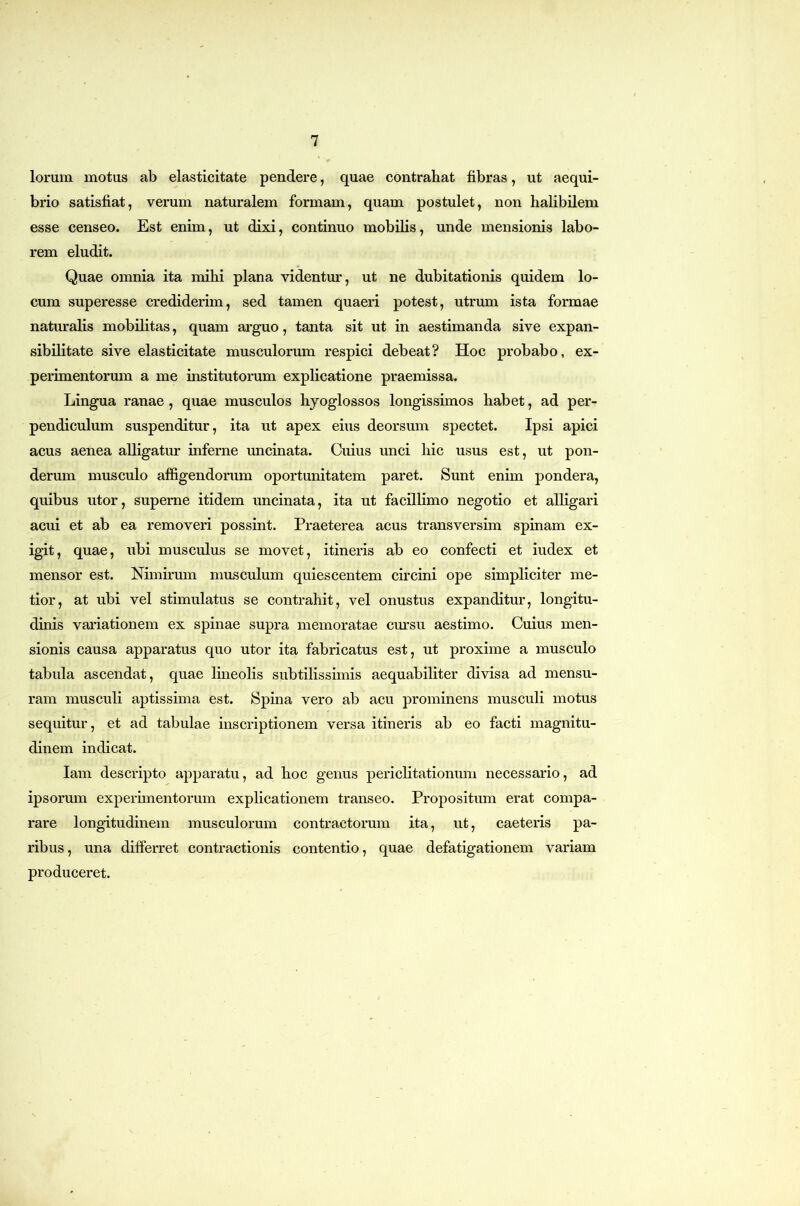 lorum motus ab elasticitate pendere, quae contrahat fibras, ut aequi- brio satisfiat, verum naturalem formam, quam postulet, non halibilem esse censeo. Est enim, ut dixi, continuo mobilis, unde mensionis labo- rem eludit. Quae omnia ita mihi plana videntur, ut ne dubitationis quidem lo- cum superesse crediderim, sed tamen quaeri potest, utrum ista formae naturalis mobilitas, quam arguo, tanta sit ut in aestimanda sive expan- sibiHtate sive elasticitate musculorum respici debeat? Hoc probabo, ex- perimentorum a me institutorum explicatione praemissa. Lingua ranae, quae musculos hyoglossos longissimos habet, ad per- pendiculum suspenditur, ita ut apex eius deorsum spectet. Ipsi apici acus aenea alligatur inferne uncinata. Cuius unci hic usus est, ut pon- derum musculo affigendorum oportunitatem paret. Sunt enim pondera, quibus utor, superne itidem uncinata, ita ut facillimo negotio et alligari acui et ab ea removeri possint. Praeterea acus transversim spinam ex- igit, quae, ubi musculus se movet, itineris ab eo confecti et iudex et mensor est. Nimirum musculum quiescentem circini ope simpliciter me- tior, at ubi vel stimulatus se contrahit, vel onustus expanditur, longitu- dinis variationem ex spinae supra memoratae cm:su aestimo. Cuius men- sionis causa apparatus quo utor ita fabricatus est, ut proxime a musculo tabula ascendat, quae lineolis subtilissimis aequabiliter divisa ad mensu- ram musculi aptissima est. Spina vero ab acu prominens musculi motus sequitur, et ad tabulae inscriptionem versa itineris ab eo facti magnitu- dinem indicat. lam descripto apparatu, ad hoc genus periclitationum necessario, ad ipsorum experimentorum explicationem transeo. Propositum erat compa- rare longitudinem musculorum contractorum ita, ut, caeteris pa- ribus, una differret contractionis contentio, quae defatigationem variam produceret.