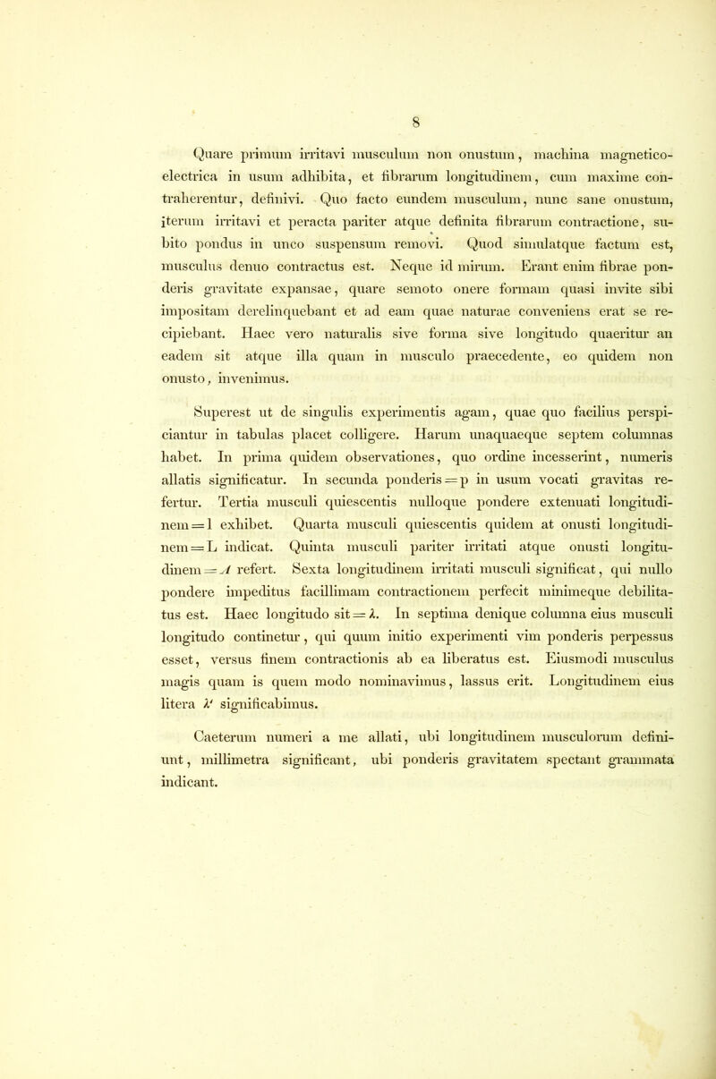 Quare primum irritavi musculum non onustum, macliina magnetico- electrica in usum adhibita, et librarum longitudinem, cum maxime con- traherentur, definivi. Quo facto eundem musculum, nunc sane onustum, iterum irritavi et peracta pariter atque definita fibrarum contractione, su- bito pondus in unco suspensum removi. Quod simulatque factum est, musculus denuo contractus est. Neque id mirum. Erant enim fibrae pon- deris gravitate expansae, quare semoto onere formam quasi invite sibi impositam derelinquebant et ad eam quae naturae conveniens erat se re- cipiebant. Haec vero naturalis sive forma sive longitudo quaeritur an eadem sit atque illa quam in musculo praecedente, eo quidem non onusto, invenimus. Superest ut de singulis experimentis agam, quae quo facilius perspi- ciantur in tabulas placet colligere. Harum unaquaeque septem columnas habet. In prima quidem observationes, quo orduie incesserint, numeris allatis significatur. In secunda ponderis =p in usum vocati gravitas re- fertur. Tertia musculi quiescentis nulloque pondere extenuati longitudi- nem =1 exhibet. Quarta musculi quiescentis quidem at onusti longitudi- nem =L indicat. Quinta musculi pariter irritati atque onusti longitu- dinem =^/ refert. Sexta longitudinem irritati muscidi significat, qui nullo pondere impeditus facillimam contractionem perfecit minimeque debilita- tus est. Haec longitudo sit = X. In septima denique columna eius musculi longitudo continetur, qui quum initio experimenti vim ponderis perpessus esset, versus finem contractionis ab ea liberatus est. Eiusmodi musculus magis quam is quem modo nominavimus, lassus erit. Longitudinem eius litera A' significabimus. Caeterum numeri a me allati, ubi longitudinem musculorum defini- unt , millimetra significant, ubi ponderis gravitatem spectant grammata indicant.