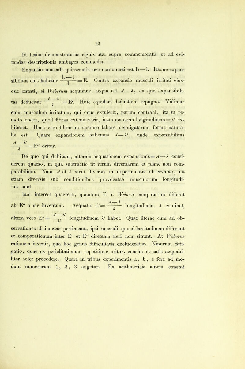 Id fusius demonstraturus signis utar supra commemoratis et ad evi- tandas descriptionis ambages commodis. Expansio musculi quiescentis nec non onusti est L — 1. Itaque expan- sibilitas eius babetur ^ = E. Contra expansio musculi irritati eius- que onusti, si Weberum sequimur, aequa est ^ — A, ex quo expansibili- tas deducitur Huic equidem deductioni repugno. Vidimus enim musculum irritatum, qui onus extulerit, parum contrahi, ita ut re- moto onere, quod fibras extenuaverit, iusto maiorem longitudinem = A' ex- hiberet. Haec vero librarum operoso labore defatigatarum forma natura- hs est. Quare expansionem habemus A—V, unde expansibilitas A—A' X = E oritur. De quo qui dubitant, alteram aequationem expansionis = ^—X consi- derent quaeso, in qua subtractio fit rerum diversarum et plane non com- parabilium. Nam A X sicut diversis in experimentis observatae, ita etiam diversis sub conditionibus provocatae musculorum longitudi- nes sunt. lam interest quaerere, quantum E' a Wehero computatum differat yf /l ab E a me inventum. Aequatio E' = :—- longitudinem X continet, A A—X' altera vero E = —— longitudinem X' habet. Quae literae cum ad ob- servationes disiunctas pertineant, ipsi musculi quoad lassitudinem differunt et comparationum inter E' et E directam fieri non sinunt. At Webei‘us rationem invenit, qua hoc genus difficultatis excluderetur. Nimirum fati- gatio , quae ex perichtationum repetitione oritur, sensim et satis aequabi- liter solet procedere. Quare in tribus experimentis a, b, c fere ad mo- dum numerorum 1,2, 3 augetm’. Ex arithmeticis autem constat