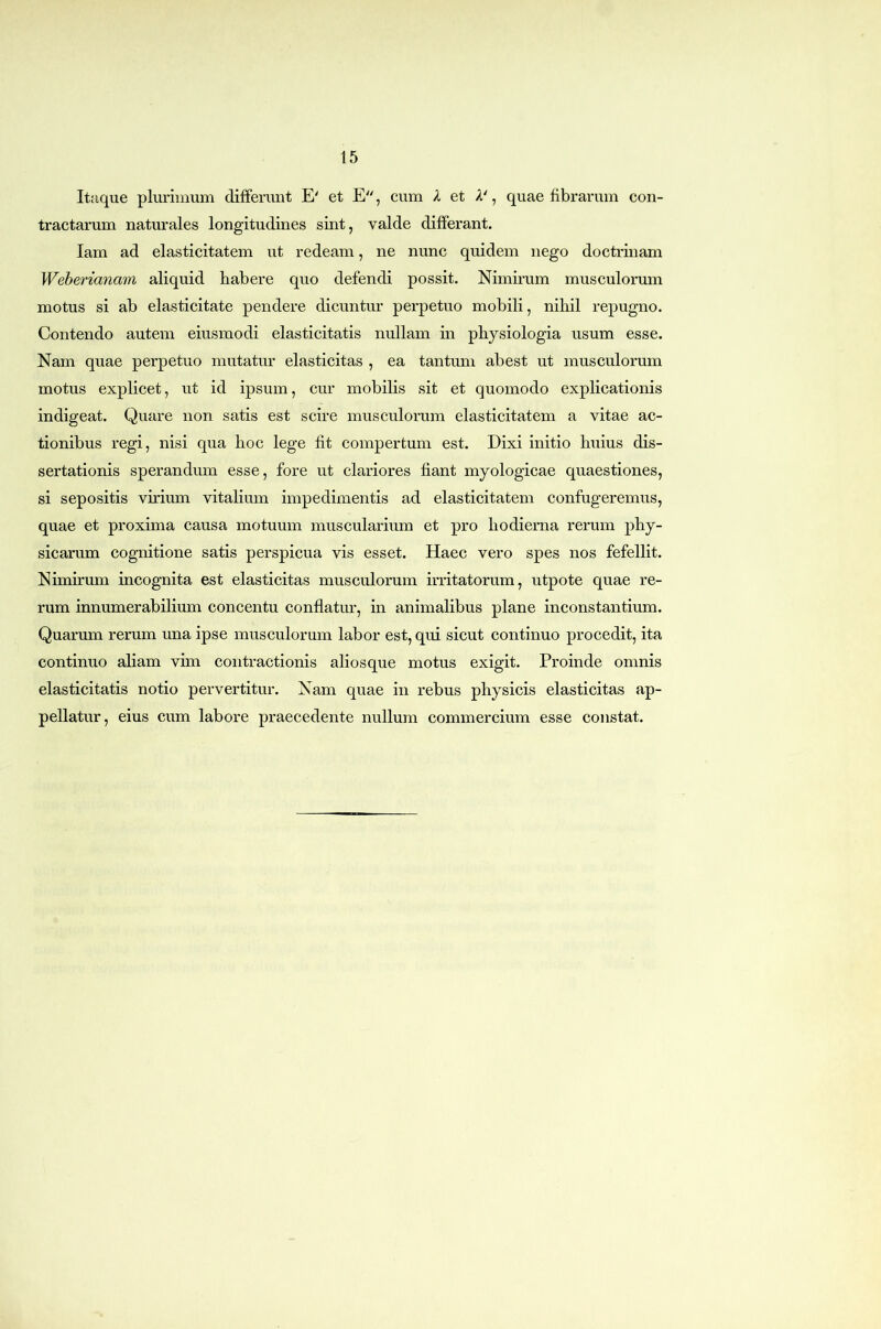Itaque plurimum differunt E' et E, cum X et A', quae fibrarum con- tractarum naturales longitudines sint, valde differant. lam ad elasticitatem ut redeam, ne nunc quidem nego doctrinam Weherianam aliquid habere quo defendi possit. Nimirum musculorum motus si ab elasticitate pendere dicuntur perpetuo mobili, nihil repugno. Contendo autem eiusmodi elasticitatis nullam in physiologia usum esse. Nam quae perpetuo mutatur elasticitas , ea tantum abest ut musculorum motus explicet, ut id ipsum, cur mobilis sit et quomodo explicationis indigeat. Quare non satis est scire musculorum elasticitatem a vitae ac- tionibus regi, nisi qua hoc lege fit compertum est. Dixi initio huius dis- sertationis sperandum esse, fore ut clariores fiant myologicae quaestiones, si sepositis virium vitalium impedimentis ad elasticitatem confugeremus, quae et proxima causa motuum muscularium et pro hodierna rerum phy- sicarum cognitione satis perspicua vis esset. Haec vero spes nos fefellit. Nimirum incognita est elasticitas musculorum irritatorum, utpote quae re- rum innumerabilium concentu conflatur, in animalibus plane inconstantium. Quarum rerum una ipse musculorum labor est, qui sicut continuo procedit, ita continuo aliam vim contractionis aliosque motus exigit. Proinde omnis elasticitatis notio pervertitur. Nam quae in rebus physicis elasticitas ap- pellatur, eius cum labore praecedente nullum commercium esse constat.