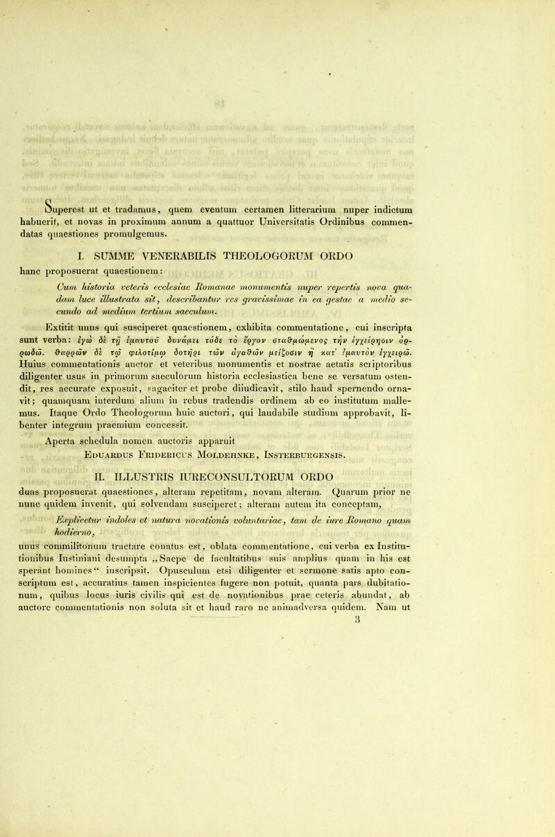 Superest ut et tradamus, quem eventum certamen litterarium nuper indictum habuerit, et novas in proximum annum a quattuor Universitatis Ordinibus commen- datas quaestiones promulgemus. I. SUMME VENERABILIS THEOLOGORUM ORDO hanc proposuerat quaestionem: Cum historia veteris ecclesiae Romanae monumentis nuper repertis nova qua- dam luce illustrata sit, describantur res gravissimae in ea gestae a medio se- cundo ad medium tertium saeculum. Extitit unus qui susciperet quaestionem, exhibita commentatione, cui inscripta sunt verba: iyco 8h rij ifiavrov dvvafisi t66s t6 eQyov aza&fjLcoy,evog t»Jv syxeiQrjoiv 6q- QmSa. d-aQQCov Sh rro q>iXoxl^uo rcov dya&c5p ixil^oGiv vj xar’ Ffiaviov iyy^siQa. Huius commentationis auctor et veteribus monumentis et nostrae aetatis scriptoribus dili genter usus in primorum saeculorum historia ecclesiastica bene se versatum osten- dit, res accurate exposuit, sagaciter et probe diiudicavit, stilo haud spernendo orna- vit; quamquam interdum alium in rebus tradendis ordinem ab eo institutum malle- mus. Itaque Ordo Theologorum huic auctori, qui laudabile studium approbavit, li- benter integrum praemium concessit. Aperta schedula nomen auctoris apparuit Eduardus Fridericus Moldehnke, Insterburgensis. II. ILLUSTRIS lURECONSULTORUM ORDO duas proposuerat quaestiones, alteram repetitam, novam alteram. Quarum prior ne nunc quidem invenit, qui solvendam susciperet; alteram autem ita conceptam, Explicetur indoles et natura novationis voluntariae, tam de iure Romano quam hodierno, unus commilitonum tractare conatus est, oblata commentatione, cui verba ex Institu- tionibus lustiniani desumpta ,, Saepe de facultatibus suis amplius quam in his est sperant homines “ inscripsit. Opusculum etsi diligenter et sermone satis apto con- scriptum est, accuratius tamen inspicientes fugere non potuit, quanta pars dubitatio- num, quibus locus iuris civilis qui est de novationibus ceteris abundat, ab auctore commentationis non soluta sit et haud raro ne animadversa quidem. Nam ut 3