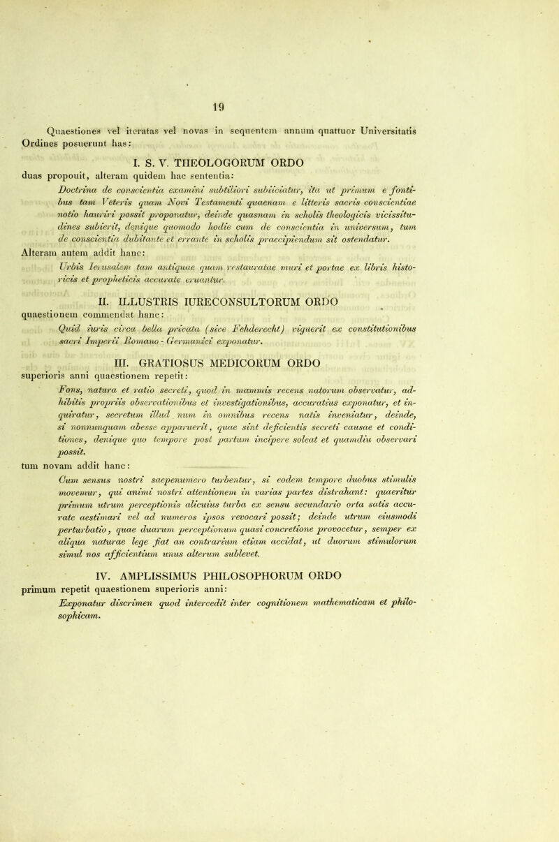 Quaestiones vel iteratas vel novas in sequentem annum quattuor Universitatis Ordines posuerunt has: I. S. V. THEOLOGORUM ORDO duas propouit, alteram quidem hac sententia: Doctrina de conscientia examini subtiliori subiiciatur, ita ut primum e fonti- bus tam Veteris quam Novi Testamenti quaenam e litteris sacris conscientiae notio hauriri possit proponatur, deinde quasnam in scholis theologicis vicissitu- dines subierit, denique quomodo hodie cum de conscientia in universum, tum de conscientia dubitante et errante in scholis praecipiendum sit ostendatur. Alteram autem addit hanc: Urbis lerusalem tam antiquae quam restauratae muri et portae ex libris histo- ricis et propheticis accurate eruantur. II. ILLUSTRIS lURECONSULTORUM ORDO quaestionem commendat hanc: Quid iuris circa bella privata (sive Fehderecht) viguerit ex constitutionibus sacri Imperii Romano - Germanici exponatur. III. GRATIOSUS MEDICORUM ORDO superioris anni quaestionem repetit: Fons, natura et ratio secreti, quod in mammis recens natorum observatur, ad- hibitis proqwiis observationibus et investigationibus, accuratius exponatur, et in- quiratur, secretum illud , num in omnibus recens natis inveniatur, deinde, si nonnunquam abesse apparuerit, quae sint deficientis secreti causae et condi- tiones, denique quo tempore post partum incipere soleat et quamdiu observari possit. tum novam addit hanc: Cum sensus nostri saepenumero turbentur, si eodem tempore duobus stimulis movemur, qui animi nostri attentionem in varias partes distrahant: quaeritur primum utrum perceptionis alicuius turba ex sensu secundario orta satis accu- rate aestimari vel ad numeros ipsos revocari possit; deinde utrum eiusmodi perturbatio, quae duarum perceptionum quasi concretione provocetur, semper ex • aliqua naturae lege fiat an contrarium etiam accidat, ut duorum stimulorum simul nos afficientium unus alterum sublevet. IV. AMPLISSIMUS PHILOSOPHORUM ORDO primum repetit quaestionem superioris anni: Exponatur discrimen quod intercedit inter cognitionem mathematicam et philo- sophicam.