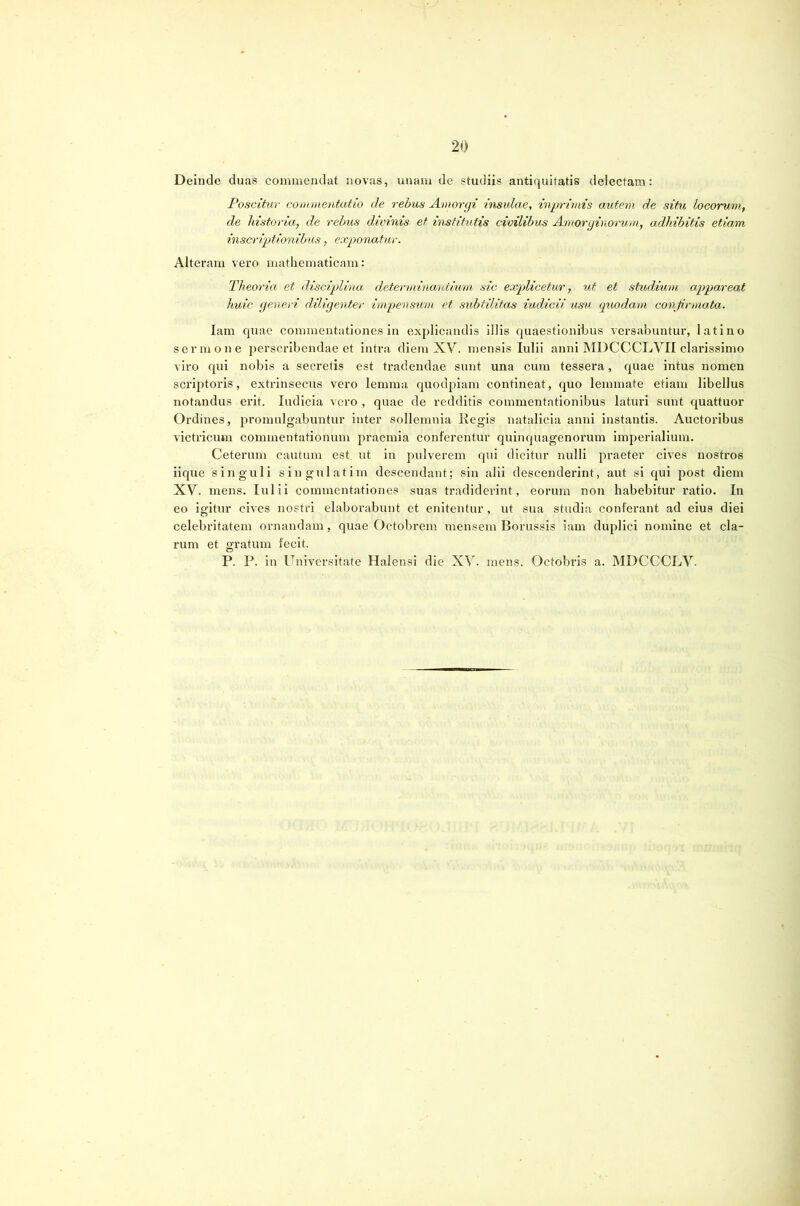 Deinde duas commendat novas, unam de studiis antiquitatis delectam: Poscitur commentatio de rebus Amorgi insulae, imprimis autem de situ Locorum, de historia, de rebus divinis et institutis civilibus Amorginorum, adhibitis etiam inscriptionibus, exponatur. Alteram vero mathematicam: Theoria et disciplina, determinaidium sic explicetur, ut et studitim appareat huic generi diligenter impensum et subtilitas iudicii usu quodami confirmata. lara quae commentationes in explicandis illis quaestionibus versabuntur, latino sermone ])erscribendae et intra diem XV. mensis Iulii anni MDCCCLVII clarissimo viro qui nobis a secretis est tradendae sunt una cum tessera, quae intus nomen sci’qitoris, extrinsecus vero lemma quodpiam contineat, quo lemmate etiam libellus notandus erit. Indicia vero , quae de redditis commentationibus laturi sunt quattuor Ordines, promulgabuntur inter sollemnia Regis natalicia anni instantis. Auctoribus victricum commentationum praemia conferentur quinquagenorum imperialium. Ceterum cautum est ut in pulverem qui dicitur nulli praeter cives nostros iique singuli singulatim descendant; sin alii descenderint, aut si qui post diem XV. mens. Iulii commentationes suas tradiderint, eorum non habebitur ratio. In eo igitur cives nostri elaborabunt et enitentur, ut sua studia conferant ad eius diei celebritatem ornandam, quae Octobrem mensem Borussis iam duplici nomine et cla- rum et gratum fecit. P. P. in Universitate Halensi die XV. mens. Octobris a. MDCCCLV.