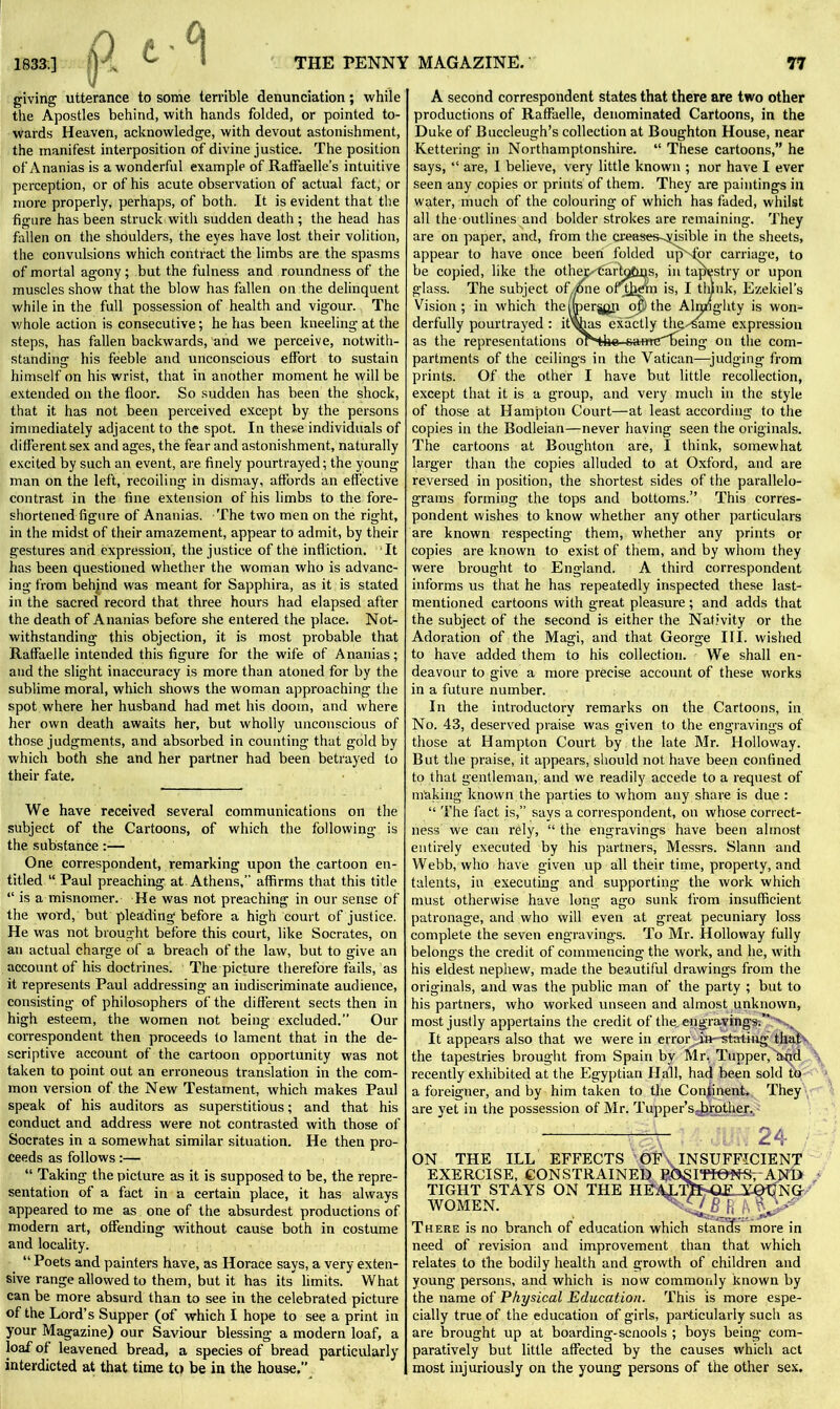 giving utterance to some terrible denunciation; while the Apostles behind, with hands folded, or pointed to- wards Heaven, acknowledge, with devout astonishment, the manifest interposition of divine justice. The position of Ananias is a wonderful example of Raffaelle’s intuitive perception, or of his acute observation of actual fact, or more properly, perhaps, of both. It is evident that the figure has been struck with sudden death ; the head has fallen on the shoulders, the eyes have lost their volition, the convulsions which contract the limbs are the spasms of mortal agony; but the fulness and roundness of the muscles show that the blow has fallen on the delinquent while in the full possession of health and vigour. The whole action is consecutive; he has been kneeling at the steps, has fallen backwards, and we perceive, notwith- standing his feeble and unconscious effort to sustain himself on his wrist, that in another moment he will be extended on the floor. So sudden has been the shock, that it has not been perceived except by the persons immediately adjacent to the spot. In these individuals of different sex and ages, the fear and astonishment, naturally excited by such an event, are finely pourtrayed; the young man on the left, recoiling in dismay, affords an effective contrast in the fine extension of his limbs to the fore- shortened figure of Ananias. The two men on the right, in the midst of their amazement, appear to admit, by their gestures and expression, the justice of the infliction. It has been questioned whether the woman who is advanc- ing from behind was meant for Sapphira, as it is stated in the sacred record that three hours had elapsed after the death of Ananias before she entered the place. Not- withstanding this objection, it is most probable that Raffaelle intended this figure for the wife of Ananias; and the slight inaccuracy is more than atoned for by the sublime moral, which shows the woman approaching the spot where her husband had met his doom, and where her own death awaits her, but wholly unconscious of those judgments, and absorbed in counting that gold by which both she and her partner had been betrayed to their fate. We have received several communications on the subject of the Cartoons, of which the following is the substance:— One correspondent, remarking upon the cartoon en- titled “ Paul preaching at Athens,” affirms that this title “ is a misnomer. He was not preaching in our sense of the word, but pleading before a high court of justice. He was not brought before this court, like Socrates, on an actual charge of a breach of the law, but to give an account of his doctrines. The picture therefore fails, as it represents Paul addressing an indiscriminate audience, consisting of philosophers of the different sects then in high esteem, the women not being excluded.” Our correspondent then proceeds to lament that in the de- scriptive account of the cartoon opportunity was not taken to point out an erroneous translation in the com- mon version of the New Testament, which makes Paul speak of his auditors as superstitious; and that his conduct and address were not contrasted with those of Socrates in a somewhat similar situation. He then pro- ceeds as follows:— “ Taking the picture as it is supposed to be, the repre- sentation of a fact in a certain place, it has always appeared to me as one of the absurdest productions of modern art, offending without cause both in costume and locality. “Poets and painters have, as Horace says, a very exten- sive range allowed to them, but it has its limits. What can be more absurd than to see in the celebrated picture of the Lord’s Supper (of which I hope to see a print in your Magazine) our Saviour blessing a modern loaf, a loaf of leavened bread, a species of bread particularly interdicted at that time to be in the house.” A second correspondent states that there are two other productions of Raffaelle, denominated Cartoons, in the Duke of Buccleugh’s collection at Boughton House, near Kettering in Northamptonshire. “ These cartoons,” he says, “ are, I believe, very little known ; nor have I ever seen any copies or prints of them. They are paintings in water, much of the colouring of which has faded, whilst all the outlines and bolder strokes are remaining. They are on paper, and, from the creases-^isible in the sheets, appear to have once been folded upNfpr carriage, to be copied, like the other-'cartoGgs, in tapestry or upon glass. The subject of zone of them is, I think, Ezekiel’s Vision; in which theinperjgp of’) the Almighty is won- derfully pourtrayed : it\has exactly the--same expression as the representations or'tbe-safmTDeing on the com- partments of the ceilings in the Vatican—judging from prints. Of the other I have but little recollection, except that it is a group, and very much in the style of those at Hampton Court—at least according to the copies in the Bodleian—never having seen the originals. The cartoons at Boughton are, I think, somewhat larger than the copies alluded to at Oxford, and are reversed in position, the shortest sides of the parallelo- grams forming the tops and bottoms.” This corres- pondent wishes to know whether any other particulars are known respecting them, whether any prints or copies are known to exist of them, and by whom they were brought to England. A third correspondent informs us that he has repeatedly inspected these last- mentioned cartoons with great pleasure ; and adds that the subject of the second is either the Nativity or the Adoration of the Magi, and that George III. wished to have added them to his collection. We shall en- deavour to give a more precise account of these works in a future number. In the introductory remarks on the Cartoons, in No. 43, deserved praise was given to the engravings of those at Hampton Court by the late Mr. Holloway. But the praise, it appears, should not have been confined to that gentleman, and we readily accede to a request of making known the parties to whom any share is due : “ The fact is,” says a correspondent, on whose correct- ness we can rely, “ the engravings have been almost entirely executed by his partners, Messrs. Slann and Webb, who have given up all their time, property, and talents, in executing and supporting the work which must otherwise have long ago sunk from insufficient patronage, and who will even at great pecuniary loss complete the seven engravings. To Mr. Holloway fully belongs the credit of commencing the work, and he, with his eldest nephew, made the beautiful drawings from the originals, and was the public man of the party ; but to his partners, who worked unseen and almost unknown, most justly appertains the credit of the, engra.vings.”>v,k It appears also that we were in error .in stating that the tapestries brought from Spain by Mr. Tupper,4wid recently exhibited at the Egyptian Hall, had been sold to a foreigner, and by him taken to the Continent. They are yet in the possession of Mr. Tupper’s«farother. —. i-.m 24 / ON THE ILL EFFECTS OF INSUFFICIENT EXERCISE, CONSTRAINED POSITIONSrAND TIGHT STAYS ON THE HEAi/m Oi-' YOCNG WOMEN. ^57 B ft f\ 7 There is no branch of education which stanefs more in need of revision and improvement than that which relates to the bodily health and growth of children and young persons, and which is now commonly known by the name of Physical Education. This is more espe- cially true of the education of girls, particularly such as are brought up at boarding-scnools ; boys being com- paratively but little affected by the causes which act most injuriously on the young persons of the other sex.