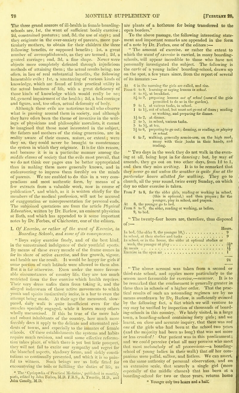 The three grand sources of ill-health in female boarding- schools are, 1st, the want of sufficient bodily exercise; 2d, constrained postures; and, 3d, the use of stays; and they originate in the over-anxiety of parents, more par- ticularly mothers, to obtain for their children the three following benefits, or supposed benefits; 1st, a great number of accomplishments, as they are termed; 2d, a genteel carriage ; and, 3d, a fine shape. Never were objects more completely defeated through injudicious methods of attaining them ; the actual results being, too often, in lieu of real substantial benefits, the following lamentable evils : 1st, a smattering of various kinds of knowledge, which are found of little practical utility in the actual business of life, with a great deficiency of those kinds of knowledge which would really be so; 2d, general impairment of the health ; 3d, a bad carriage and figure, and, too often, actual deformity of body. Although these evils are notorious to all who observe what is passing around them in society, and although they have often been the theme of invective in the writ- ings of physicians and philosophic moralists, it cannot be imagined that those most interested in the subject, the fathers and mothers of the rising generation, are in reality aware of their causes, nature, or extent; were they so, they could never be brought to countenance the system in which they originate. It is for this reason, and because it is in a particular manner among the middle classes of society that the evils most prevail, that we do not think our pages can be better appropriated than in making them more generally known, and in endeavouring to impress them forcibly on the minds of parents. We are enabled to do this in a very com- pendious and most authentic form, by means of a few extracts from a valuable work, now in course of publication*, and which, as it is written chiefly for the members of the medical profession, will not be accused of exaggeration or misrepresentation for personal ends. The subjoined quotations are from the article Physical Education, written by Dr. Barlow, an eminent physician at Bath, and which has appended to it some important notes by Dr. Forbes, of Chichester, one of the editors. I. Of Exercise, or rather of the want of Exercise, in Boarding Schools, and some of its consequences. “ Boys enjoy exercise freely, and of the best kind, in the unrestrained indulgence of their youthful sports. By means of these every muscle of the frame comes in for its share of active exercise, and free growth, vigour, and health are the result. It would be happy for girls if some portion of such latitude were allowed to them also. But it is far otherwise. Even under the more favour- able circumstances of country life, they are too much restricted from the free exercise which health requires. Their very dress unfits them from taking it, and the alleged indecorum of those active movements to which youth and spirits instinctively incite, is a bar to even the attempt being made. At their age the measured, slow- paced, daily walk is quite insufficient even for the muscles specially engaged, while it leaves many others wholly unexercised. If this be true of the more hale and robust inhabitants of the country, how much more forcibly does it apply to the delicate and attenuated resi- dents ot towns, and especially to the inmates of female schools. Of these establishments the systems and habits require much revision, and until some effective reforma- tion takes place, of which there is yet but little prospect, they will not fail to excite our sympathy and regret for the blanched aspects, shadowy forms, and sickly consti- tutions so continually presented, and which it is so pain- ful to witness. Such beings are as little fitted for encountering the toils or fulfilling the duties of life, as * The ‘ Cyclopedia of Practical Medicine,’ published in monthly parts, edited by John Forbes, M.D. F.R.S., A. Tweedie, M.D., and John Conolly, M.D. are plants of a hothouse for being transferred to the open borders.” To the above passage, the following interesting state- ment and important remarks are appended in the form of a note by Dr. Forbes, one of the editors:— “ The amount of exercise, or rather the extent to which the want of exercise is carried, in many boarding- schools, will appear incredible to those who have not personally investigated the subject. The following is the carte of a young ladies’ boarding-school, drawn up on the spot, a few years since, from the report of several of its inmates :— At 6 in the morning the girls are called, and rise. From G to 8, learning or saying lessons in school. 8 to 81, at breakfast. 85 to 9, preparing lessons out of school (some of the girls permitted to do so in the garden). 9 to 1, at various tasks, in school. 1 to 11, out of school, but must not go out of doors; reading or working, and preparing for dinner. II- to 2, at dinner. 2 to 5, in school, various tasks. 5 to 5£, at tea. 51 to G, preparing to go out; dressing, or reading, or playing in school. G to 7, walking, generally arm-in-arm, on the high road, many with their ^ooks in their hands, and reading. “ Two days in the week they do not walk in the even- ing at all, being kept in for dancing; but, by way of amends, they go out on two other days, from 12 to 1, and then they miss writing. It is to be remarked that they never go out unless the weather is quite fine at the particular hours allotted for walking. They go to church, all the year round, twice every Sunday, on which day no other exercise is taken. From 7 to 8, for the older girls, reading or working in school, (this is optional,) and then prayers; for the younger, play in school, and prayers. At 8, the younger go to bed. From 8 to 9, the older, reading or working, as before. 9, to bed. “ The twenty-four hours are, therefore, thus disposed of:— Hours. In bed, (the older 9, the younger 10,) 9 In school, at their studies and tasks 9 In school, or in the house, tho older at optional studies or work, the younger at play 31* At meals 1J Exercise in the open air 1 24 “ The above account was taken from a second or third-rate school, and applies more particularly to the season most favourable for exercise,—summer. It is to be remarked that the confinement is generally greater in these than in schools of a higher order. That the prac- tical results of such an astounding regimen are by no means overdrawn by Dr. Barlow, is sufficiently evinced by the following fact, a fact which we will venture to say may be verified by inspection of thousands of board- ing-schools in this country.. We lately visited, in a large town, a boarding-school containing forty girls; and we learnt, on close and accurate inquiry, that there was not one of the girls who had been at the school two years (and the majority had been as long) that was not more or less crooked! Our patient was in this predicament; and we could perceive (what all may perceive who meet that most melancholy of all processions—a boarding- school of young ladies in their walk) that all her com- panions were pallid, sallow, and listless. We can assert, on the same authority of personal observation, and on an extensive scale, that scarcely a single girl (more especially of the middle classes) that has been at a boarding-school for two or three years, returns home * Younger only two hours and a half.