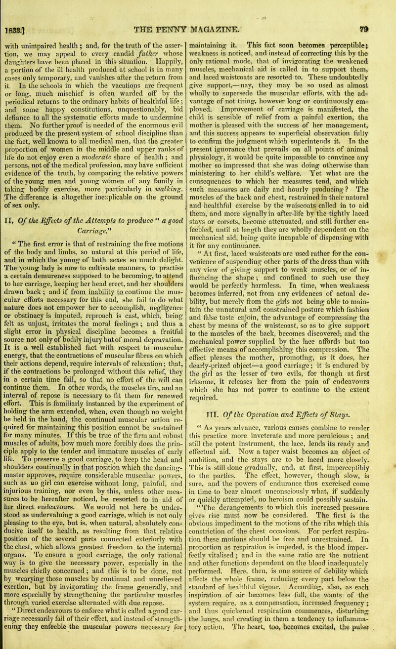 with unimpaired health ; and, for the truth of the asser- tion, we may appeal to every candid father whose daughters have been placed in this situation. Happily, a portion of the ill health produced at school is in many cases only temporary, and vanishes after the return from it. In the schools in which the vacations are frequent or long, much mischief is often warded off by the periodical returns to the ordinary habits of healthful life; and some happy constitutions, unquestionably, bid defiance to all the systematic efforts made to undermine them. No further proof is needed of the enormous evil produced by the present system of school discipline than the fact, well known to all medical men, that the greater proportion of women in the middle and upper ranks of life do not enjoy even a moderate share of health ; and persons, not of the medical profession, may have sufficient evidence of the truth, by comparing the relative powers of the young men and young women of any family in taking bodily exercise, more particularly in walking. The difference is altogether inexplicable on the ground of sex only. II, Of the Effects of the Attempts to produce “ a good Carriage “ The first error is that of restraining the free motions of the body and limbs, so natural at this period of life, and in which the young of both sexes so much delight. The young lady is now to cultivate manners, to practise a certain demureness supposed to be becoming, to attend to her carriage, keeping her head erect, and her shoulders drawn back ; and if from inability to continue the mus- cular efforts necessary for this end, she fail to do what nature does not empower her to accomplish, negligence or obstinacy is imputed, reproach is cast, which, being felt as unjust, irritates the moral feelings; and thus a slight error in physical discipline becomes a fruitful source not only of bodily injury butof moral depravation. It is a well established fact with respect to muscular energy, that the contractions of muscular fibres on which their actions depend, require intervals of relaxation; that, if the contractions be prolonged without this relief, they in a certain time fail, so that no effort of the will can continue them. In other words, the muscles tire, and an interval of repose is necessary to fit them for renewed effort. This is familiarly instanced by the experiment of holding the arm extended, when, even though no weight be held in the hand, the continued muscular action re- quired for maintaining this position cannot be sustained for many minutes. If this be true of the firm and robust muscles of adults, how much more forcibly does the prin- ciple apply to the tender and immature muscles of early life. To preserve a good carriage, to keep the head and shoulders continually in that position which the dancing- master approves, require considerable muscular powers, such as no girl can exercise without long, painful, and injurious training, nor even by this, unless other mea- sures to be hereafter noticed, be resorted to in aid of her direct endeavours. We would not here be under- stood as undervaluing a good carriage, which is not only pleasing to the eye, but is, when natural, absolutely con- ducive itself to health, as resulting from that relative position of the several parts connected exteriorly with the chest, which allows greatest freedom to the internal organs. To ensure a good carriage, the only rational way is to give the necessary power, especially in the muscles chiefly concerned; and this is to be done, not by wearying those muscles by continual and unrelieved exertion, but by invigorating the frame generally, and more especially by strengthening the particular muscles through varied exercise alternated with due repose. “ Direct endeavours to enforce what is called agood car- riage necessarily fail of their effect, and instead of strength- ening they enfeeble the muscular powers necessary for maintaining it. This fact soon becomes perceptible; weakness is noticed, and instead of correcting this by the only rational mode, that of invigorating the weakened muscles, mechanical aid is called in to support them, and laced waistcoats are resorted to. These undoubtedly give support,—nay, they may be so used as almost wholly to supersede the muscular efforts, with the ad- vantage of not tiring, however long or continuously em- ployed. Improvement of carriage is manifested, the child is sensible of relief from a painful exertion, the mother is pleased with the success of her management, and this success appears to superficial observation fully to confirm the judgment which superintends it. In the present ignorance that prevails on all points of animal physiology, it would be quite impossible to convince any mother so impressed that she was doing otherwise than ministering to her child’s welfare. Yet what are the consequences to which her measures tend, and which such measures are daily and hourly producing ? The muscles of the back and chest, restrained in their natural and healthful exercise by the waiscoats called in to aid them, and more signally in after-life by the tightly laced stays or corsets, become attenuated, and still further en- feebled, until at length they are wholly dependent on the mechanical aid, being quite incapable of dispensing with it for any continuance. “ At first, laced waistcoats are used rather for the con- venience of suspending other parts of the dress than with any view of giving support to weak muscles, or of in- fluencing the shape ; and confined to such use they would be perfectly harmless. In time, when weakness becomes inferred, not from any evidences of actual de- bility, but merely from the girls not being able to main- tain the unnatural and constrained posture which fashion and false taste enjoin, the advantage of compressing the chest by means of the waistcoast, so as to give support to the muscles of the back, becomes discovered-, and the mechanical power supplied by the lace affords but too effective means of accomplishing this compression. The effect pleases the mother, promoting, as it does, her dearly-prized object—a good carriage; it is endured by the girl as the lesser of two evils, for though at first irksome, it releases her from the pain of endeavours which she has not power to continue to the extent required. III. Of the Operation and Effects of Stays. “ As years advance, various causes combine to render this practice more inveterate and more pernicious ; and still the potent instrument, the lace, lends its ready and effectual aid. Now a taper waist becomes an object of ambition, and the stays are to be laced more closely. This is still done gradually, and, at first, imperceptibly to the parties. The effect, however, though slow, is sure, and the powers of endurance thus exercised come in time to bear almost unconsciously what, if suddenly or quickly attempted, no heroism could possibly sustain. “ The derangements to which this increased pressure gives rise must now be considered. The first is the obvious impediment to the motions of the ribs which this constriction of the chest occasions. For perfect respira- tion these motions should be free and unrestrained. In proportion as respiration is impeded, is the blood imper- fectly vitalised ; and in the same ratio are the nutrient and other functions dependent on the blood inadequately performed. Here, then, is one source of debility which affects the whole frame, reducing every part below the standard of healthful vigour. According, also, as each inspiration of air becomes less full, the wants of the system require, as a compensation, increased frequency ; and thus quickened respiration commences, disturbing the lungs, and creating in them a tendency to inflamma- tory action. The heart, too, becomes excited, the pulse