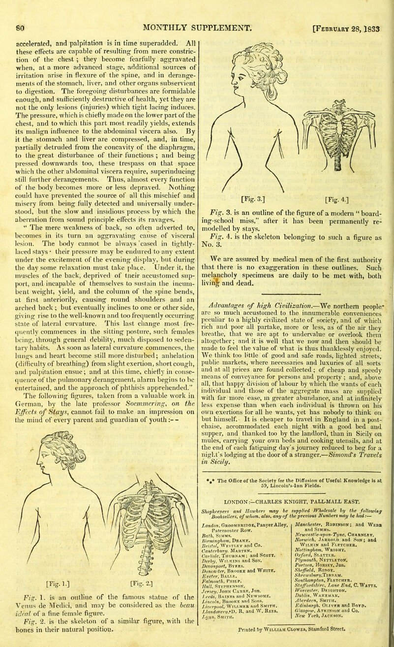 accelerated, and palpitation is in time superadded. All these effects are capable of resulting from mere constric- tion of the chest ; they become fearfully aggravated when, at a more advanced stage, additional sources of irritation arise in flexure of the spine, and in derange- ments of the stomach, liver, and other organs subservient to digestion. The foregoing disturbances are formidable enough, and sufficiently destructive of health, yet they are not the only lesions (injuries) which tight lacing induces. The pressure, which is chiefly made on the lower part of the chest, and to which this part most readily yields, extends its malign influence to the abdominal viscera also. By it the stomach and liver are compressed, and, in time, partially detruded from the concavity of the diaphragm, to the great disturbance of their functions ; and being pressed downwards too, these trespass on that space which the other abdominal viscera require, superinducing still further derangements. Thus, almost every function of the body becomes more or less depraved. Nothing could have prevented the source of all this mischief and misery from being fully detected and universally under- stood, but the slow and insidious process by which the aberration from sound principle elfects its ravages. “ The mere weakness of back, so often adverted to, becomes in its turn an aggravating cause of visceral lesion. The body cannot be always cased in tightly- laced stays ■ their pressure may be endured to any extent under the excitement of the evening display, but during the day some relaxation must take place. Under it, the muscles of the back, deprived of tneir accustomed sup- port, and incapable of themselves to sustain the incum- bent weight, yield, and the column of the spine bends, at first anteriorily, causing round shoulders and an arched back ; but eventually inclines to one or other side, giving rise to the well-known and too frequently occurring state of lateral curvature. This last change most fre- quently commences in the silting posture, such females being, through general debility, much disposed to seden- tary habits. As soon as lateral curvature commences, the lungs and heart become still more disturbed; anhelation (difficulty of breathing) from slight exertion, short cough, and palpitation ensue; and at this time, chiefly in conse- quence of the pulmonary derangement, alarm begins to be entertained, and the approach of phthisis apprehended.” The following figures, taken from a valuable work in German, by the late professor Soemmering, on the Effects of Stays, cannot fail to make an impression on the mind of every parent and guardian of youth Fig. 1. is an outline of the famous statue of the Venus de Medici, and may be considered as the beau ideal of a fine female figure. Fig. 2. is the skeleton of a similar figure, with the bones in their natural position. Fig. 3. is an outline of the figure of a modem “ board- ing-school miss,” after it has been permanently re- modelled by stays. Fig. 4. is the skeleton belonging to such a figure as No. 3. We are assured by medical men of the first authority that there is no exaggeration in these outlines. Such melancholy specimens are daily to be met with, both living and dead. Advantages of high Civilization.—We northern people' arc so much accustomed to the innumerable conveniences peculiar to a highly civilized state of society, and of which rich and poor all partake, more or less, as of the air they breathe, that we are apt to undervalue or overlook them altogether; and it is well that we now and then should be made to feel the value of what is thus thanklessly enjoyed. We think too fitlle of good and safe roads, lighted streets, public markets, where necessaries and luxuries of all sorts and at all prices are found collected; of cheap and speedy means of conveyance for persons and property ; and, above all, that happy division of labour by which the wants of each individual and those of the aggregate mass are supplied with far more ease, in greater abundance, and at infinitely less expense than when each individual is thrown on his own exertions for all he wants, yet has nobody to think on but himself. It is cheaper to travel in England in a post- chaise, accommodated each night with a good bed and supper, and thanked too by the landlord, than in Sicily on mules, carrying your own beds and cooking utensils, and at the end of each fatiguing day's journey reduced to beg for a night’s lodging at the door of a stranger.—Simond's Travels in Sicily. ##* The Office of the Society for the Diffusion of Useful Knowledge is at 50, Lincoln’s-Inn Fields. LONDON:—CHARLES KNIGHT, PALL-MALL EAST. Shopkeepers and Hawkers may be supplied JVholesale by the following Booksellers, of whom, also, any of the previous Numbers may be had:— London, Groomhridge, Panyer Alley, Paternoster Row. Bath, Simms. Birmingham, Drake. Bristol, Westley and Co. Canterbury. Marten. Carlisle, Thuhnam ; and Scott. Derby, Wilkins and Son. Dcvonport, Byers. Doncaster, Brooke and White. Exeter, Balle. Falmouth, Philp. Hull, Stephenson. Jersey. John Carre, Jun. Leedsy Baines and Newsome. Lincoln, Brooke and Sons. Liverpool, Willmer and Smith. L land every,*D. R. and W. Rees. Lynn> Smith. Manchester Robinson; and Webh and Simms. Newcastle-upon-Tyne, Charnley. Norwichy Jarrold and Son; and Wilkin and Fletcher. Nottingham, Wright. Oxford, Slatter. Plymouth, Nettle ton. Port sea. Horsey, Jun. Sheffield, Ridge. Shrewsbury,Tiny am. Southampton, Fletcher. Staffordshire, Lane End, C. Watts. Worcester, Df.ighton. Dublin, Wake man. Aberdeen, Smith. Edinburgh, Oliver and Boyd. Glasgow, Atkinson and Co. New York, Jackson. Printed by William Clowes, Stamford Street.