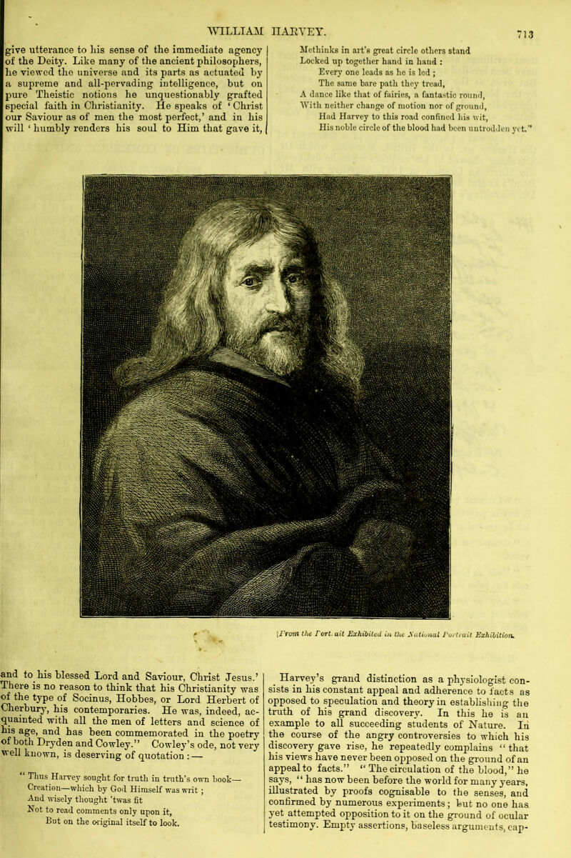 give utterance to his sense of the immediate agency of the Deity. Like many of the ancient philosophers, he viewed the universe and its parts as actuated by a supreme and all-pervading intelligence, but on pure Theistic notions he unquestionably grafted special faith in Christianity. He sjieaks of ‘ Christ our Saviour as of men the most perfect,’ and in his will ‘ humbly renders his soul to Him that gave it, Jlethinks in art’s great circle others stand Locked up together hand in hand : Every one leads as he is led ; The same bare path they tread, A dance like that of fairies, a fantastic round, With neither change of motion nor of ground, Had Harvey to this road confined his nit, His noble circle of the blood had been untrodden yet. [/Yowl the fort, ait Exhibited in the National Portrait Exhibition. and to his blessed Lord and Saviour, Christ Jesus.’ There is no reason to think that his Christianity was of the type of Socinus, Hobbes, or Lord Herbert of Cherbury, bis contemporaries. He was, indeed, ac- quainted with all the men of letters and science of his age, and has been commemorated in the poetry of both Dryden and Cowley.” Cowley’s ode, not very well known, is deserving of quotation : — “ Thus Harvey sought for truth in truth’s own book— Creation—which by God Himself was writ ; And wisely thought ’twas fit Not to read comments only upon it, But on the original itself to look. _ Harvey’s grand distinction as a physiologist con- sists in his constant appeal and adherence to facts as opposed to speculation and theory in establishing the truth of his grand discovery. In this he is an example to all succeeding students of Nature. In the course of the angry controversies to which his discovery gave rise, he repeatedly complains “that his views have never been opposed on the ground of an appeal to facts.” “ The circulation of the blood,” he says, “ has now been before the world for many years, illustrated by proofs cognisable to the senses, and confirmed by numerous experiments; but no one has yet attempted opposition to it on the ground of ocular testimony. Empty assertions, baseless arguments, cap-