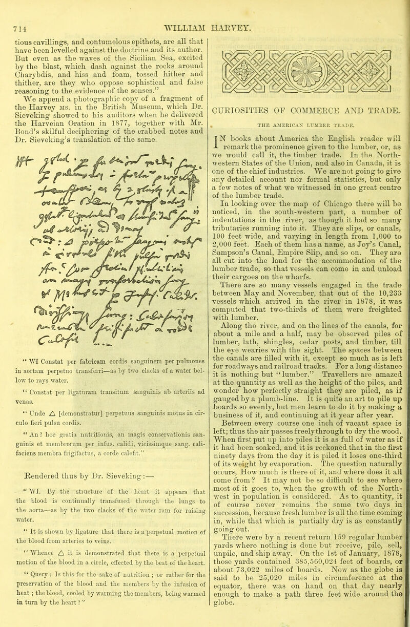 tious cavillings, and contumelous epithets, are all that have been levelled against the doctrine and its author. But even as the waves of the Sicilian Sea, excited by the blast, which dash against the rocks around Charybdis, and hiss and foam, tossed hither and thither, are they who oppose sophistical and false reasoning to the evidence of the senses.” We append a photographic copy of a fragment of the Harvey ms. in the British Museum, which Dr. Sieveking showed to his auditors when he delivered the Ilarveian Oration in 1877, together with Mr. Bond’s skilful deciphering of the crabbed notes and Dr. Sieveking’s translation of the same. “ WI Constat per fabricam cordis sanguinem per pulmones in aortam perpetuo transferri—as by two clacks of a water bel- low to rays water. “ Constat per ligaturam transition sanguinis ab arteriis ad venas. “Unde A [demonstratin'] perpetuus sanguinis motus in cir- culo fieri pulsu cordis. “ An ? lioc gratia nutritionis, an inagis conservationis san- guinis et membrorum per infus. calidi, vicissimque sang, cali- faciens membra frigifactus, a corde calefit. ” Rendered thus by Dr. Sieveking :—- 11 VV4. By the structure of tlie heart it appears that the blood is continually transfused through the lungs to the aorta—as by the two clacks of the water ram for raising water. “ It is shown by ligature that there is a perpetual motion of the blood from arteries to veins. “ Whence A it is demonstrated that there is a perpetual motion of the blood in a circle, effected by the beat of the heart. “ Query : Is this for the sake of nutrition ; or rather for the preservation of the blood and the members by the infusion of heat ; the blood, cooled by warming the members, being warmed in turn by the heart ? ” CURIOSITIES OE COMMERCE AND TRADE. THE AMERICAN LUMBER TRADE. IN books about America the English reader will remark the prominence given to the lumber, or, as we would call it, the timber trade. In the North- western States of the Union, and also in Canada, it is one of the chief industries. We are not going to give any detailed account nor formal statistics, but only a few notes of what we witnessed in one great centre of the lumber trade. In looking over the map of Chicago there will be noticed, in the south-western part, a number of indentations in the river, as though it had so many tributaries running into it. They are slips, or canals, 100 feet wide, and varying in length from 1,000 to 2,000 feet. Each of them has a name, as Joy’s Canal, Sampson’s Canal, Empire Slip, and so on. They are all cut into the land for the accommodation of the lumber trade, so that vessels can come in and unload their cargoes on the wharfs. There are so many vessels engaged in the trade between May and November, that out of the 10,233 vessels which arrived in the river in 1878, it was computed that two-thirds of them were freighted with lumber. Along the river, and on the lines of the canals, for about a mile and a half, may be observed piles of lumber, lath, shingles, cedar posts, and timber, till the eye wearies with the sight. The spaces between the canals are filled with it, except so much as is left for roadway's and railroad tracks. For a long distance it is nothing but “ lumber.” Travellers are amazed at the quantity as well as the height of the piles, and wonder how perfectly straight they are piled, as if gauged by a plumb-line. It is quite an art to pile up boards so evenly', but men learn to do it by' making a business of it, and continuing at it year after year. Between every course one inch of vacant space is left; thus the air passes freely through to dry the wood. When first put up into piles it is as full of water as if it had been soaked, and it is reckoned that in the first ninety day's from the day it is piled it loses one-third of its weight by evaporation. The question naturally occurs, How much is there of it, and where does it all come from ? It may not be so difficult to see where most of it goes to, when the growth of the North- west in population is considered. As to quantity, it of course never remains the same two days in succession, because fresh lumber is all the time coming in, while that which is partially dry is as constantly going out. There were by a recent return 159 regular lumber yards where nothing is done but receive, pile, sell, unpile, and ship away'. On the 1st of January', 1878, those yards contained 385,560,024 feet of boards, or about 73,022 miles of boards. Now as the globe is said to be 25,020 miles in circumference at the equator, there was on hand on that day nearly enough to make a path three feet wide around the globe.