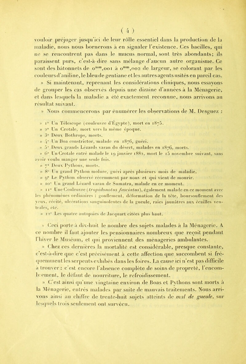 vouloir préjuger jusqu’ici de leur rôlle essentiel dans la production de la jnaladie, nous nous bornerons à en signaler l’existence. Ces bacilles, qui ne SC rencontrent pas dans le mucus normal, sont très abondants; ils paraissent purs, c’est-à-dire sans mélange d’aucun autre organisme. Ce sont des bâtonnets de o“'‘“,ooi à o’“,oo2 de largeur, se colorant par les couleursd’aniline, le blende gentiane ctles autresagents usités en pareil cas. » Si maintenant, }‘,eprenant les considérations cliniques, nous essayons de grouper les cas observés depuis une dizaine d’années à la Ménagerie, et dans lesquels la maladie a été exactement reconnue, nous arrivons au résultat suivant. » Nous commencerons par énumérer les observations de M. Desguez : » 1® Uii Télescope (couleuvre d'Egypte), mort en i8~5. » 2® Un Crotale, mort vers la même époque. » 3® Deux Botlirops, morts. » .'î® Un Boa constrictor, malade en i8~G, guéri. » 5® Deux grands Lézards varan du désert, malades en 1876, morts. » 6® Un Crotale entré malade le 19 janvier 1882, mort le i5 novemlire suivant, sans avoii- voulu manger une seule fois. » 7® Deux I^ytlions, morts. » 8® Un grand Python niolure, guéri après plusieurs mois de maladie. » 9 Le Python observé récemment par nous et qui vient de mourir. » lo® Loi grand Lézard varan de Sumatra, malade en ce moment. » II® Une Couleuvre {Iropidonotus fasciatus), également malade en ce moment avec les jihénoménes ordinaires : gonllement, déformation de la tète, boursouflement des yeux, cécité, ulcérations sanguinolentes de la gueule, raies jaunâtres aux écailles ven- trales, etc. » 12® Les quatre autopsies de Jacijuart citées plus haut. » Ceci porte à dix-buit le nombre des sujets malades à la Ménagerie. A ce nombre il faut ajouter les pensionnaires nombreux que reçoit pendant l’hiver le Muséum, et qui proviennent des ménageries ambulantes. » Chez ces dernières la mortalité est considérable, presque constante, c’est-à-dire que c’est précisément à cette affection que succombent si fré- quennneut les serpents exhibés dans les foires. La cause ici n’est pas difficile à trouver : c’est encore l’absence complète de soins de propreté, l’encom- b: ement, le défaut de nourriture, le refroidissement. » C’est ainsi qu’une vingttiine environ de Boas et Pythons sont morts à la Ménagerie, entrés malades par suite de mauvais traitements. Nous arri- vons ainsi au chiffre de trente-huit sujets titteints de mal de gueule, sur lesquels trois seuleinent ont survécu.