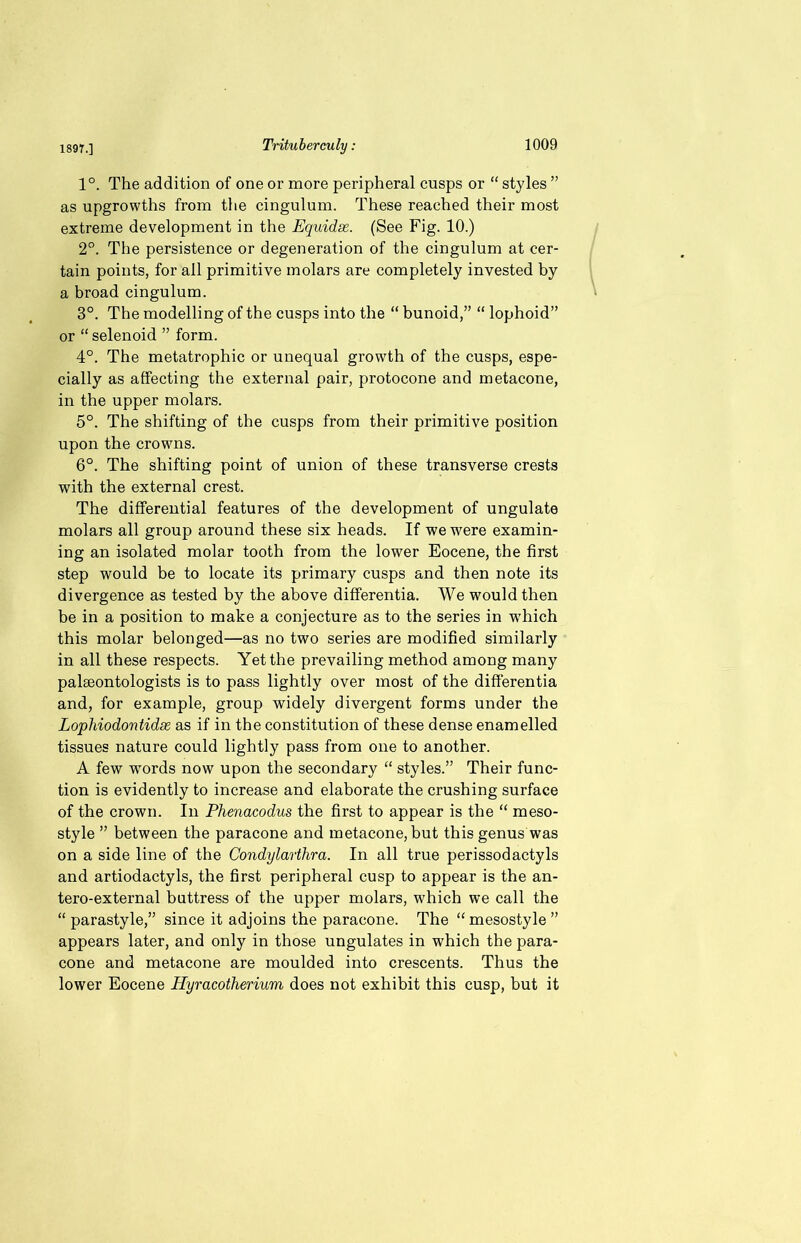 1°. The addition of one or more peripheral cusps or “ styles ” as upgrowths from the cingulum. These reached their most extreme development in the Equidse. (See Fig. 10.) 2°. The persistence or degeneration of the cingulum at cer- tain points, for all primitive molars are completely invested by a broad cingulum. 3°. The modelling of the cusps into the “ bunoid,” “ lophoid” or “ selenoid ” form. 4°. The metatrophic or unequal growth of the cusps, espe- cially as affecting the external pair, protocone and metacone, in the upper molars. 5°. The shifting of the cusps from their primitive position upon the crowns. 6°. The shifting point of union of these transverse crests with the external crest. The differential features of the development of ungulate molars all group around these six heads. If we were examin- ing an isolated molar tooth from the lower Eocene, the first step would be to locate its primary cusps and then note its divergence as tested by the above differentia. We would then be in a position to make a conjecture as to the series in which this molar belonged—as no two series are modified similarly in all these respects. Yet the prevailing method among many paleontologists is to pass lightly over most of the differentia and, for example, group widely divergent forms under the Lophiodontidee as if in the constitution of these dense enamelled tissues nature could lightly pass from one to another. A few words now upon the secondary “ styles.” Their func- tion is evidently to increase and elaborate the crushing surface of the crown. In Phenacodus the first to appear is the “ meso- style ” between the paracone and metacone, but this genus was on a side line of the Condylarthra. In all true perissodactyls and artiodactyls, the first peripheral cusp to appear is the an- tero-external buttress of the upper molars, which we call the “ parastyle,” since it adjoins the paracone. The “mesostyle ” appears later, and only in those ungulates in which the para- cone and metacone are moulded into crescents. Thus the lower Eocene Hyracoiherium does not exhibit this cusp, but it