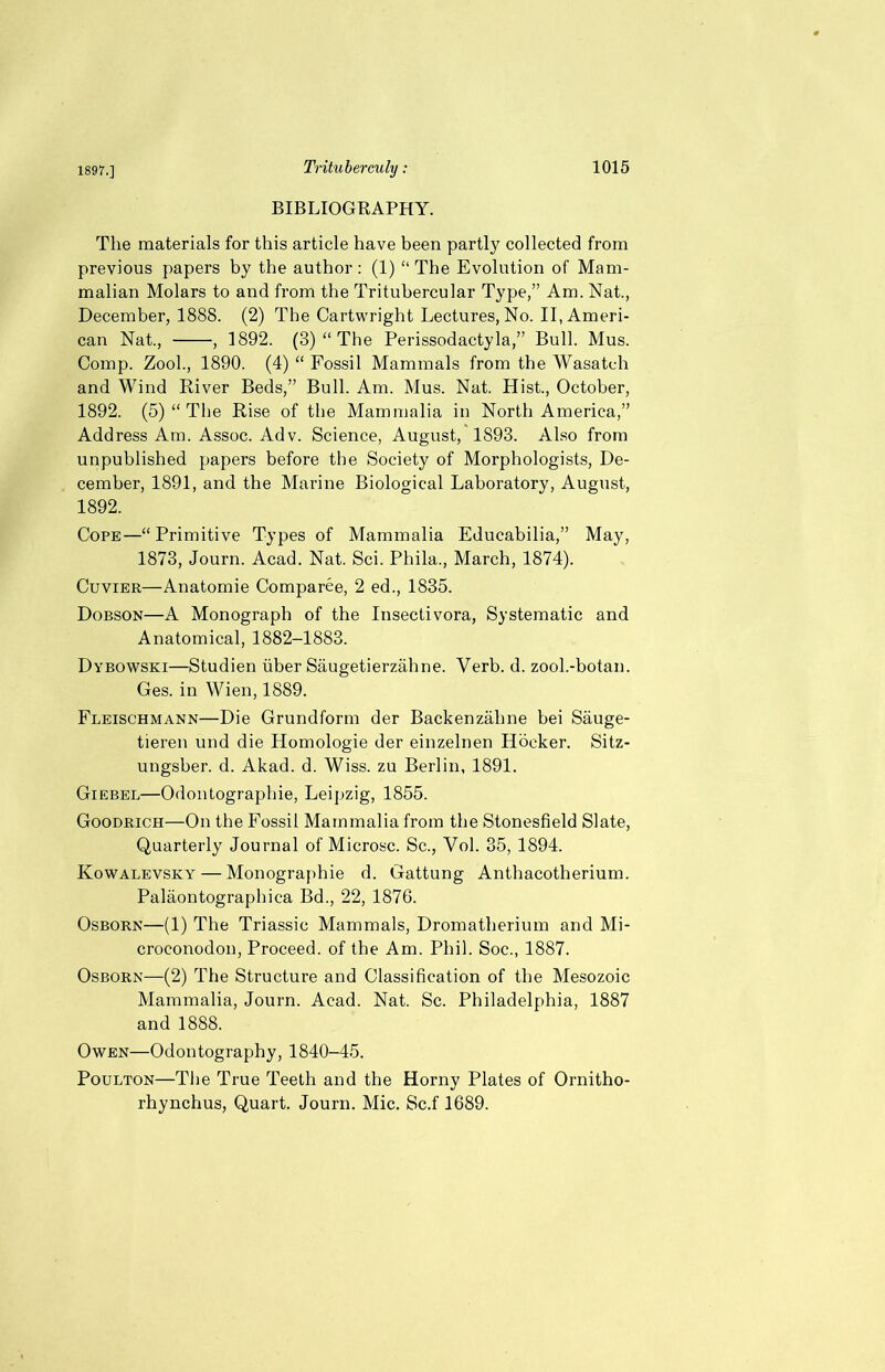 BIBLIOGRAPHY. The materials for this article have been partly collected from previous papers by the author : (1) “ The Evolution of Mam- malian Molars to and from the Tritubercular Type,” Am. Nat., December, 1888. (2) The Cartwright Lectures, No. II, Ameri- can Nat., , 1892. (3) “ The Perissodactyla,” Bull. Mus. Comp. Zool., 1890. (4) “ Fossil Mammals from the Wasatch and Wind River Beds,” Bull. Am. Mus. Nat. Hist., October, 1892. (5) “ The Rise of the Mammalia in North America,” Address Am. Assoc. Adv. Science, August, 1893. Also from unpublished papers before the Society of Morphologists, De- cember, 1891, and the Marine Biological Laboratory, August, 1892. Cope—“Primitive Types of Mammalia Educabilia,” May, 1873, Journ. Acad. Nat. Sci. Phila., March, 1874). Cuvier—Anatomie Comparee, 2 ed., 1835. Dobson—A Monograph of the Insectivora, Systematic and Anatomical, 1882-1883. Dybowski—Studien iiber Saugetierzahne. Verb. d. zool.-botan. Ges. in Wien, 1889. Fleischmann—Die Grundform der Backenzahne bei Sauge- tieren und die Homologie der einzelnen Hocker. Sitz- ungsber. d. Akad. d. Wiss. zu Berlin, 1891. Giebel—Odontographie, Leipzig, 1855. Goodrich—On the Fossil Mammalia from the Stonesfield Slate, Quarterly Journal of Microsc. Sc., Vol. 35, 1894. Kowalevsky — Monographie d. Gattung Anthacotherium. Palaontographica Bd., 22, 1876. Osborn—(1) The Triassic Mammals, Dromatherium and Mi- croconodon, Proceed, of the Am. Phil. Soc., 1887. Osborn—(2) The Structure and Classification of the Mesozoic Mammalia, Journ. Acad. Nat. Sc. Philadelphia, 1887 and 1888. Owen—Odontography, 1840-45. Poulton—The True Teeth and the Horny Plates of Ornitho- rhynchus, Quart. Journ. Mic. Sc.f 1689.