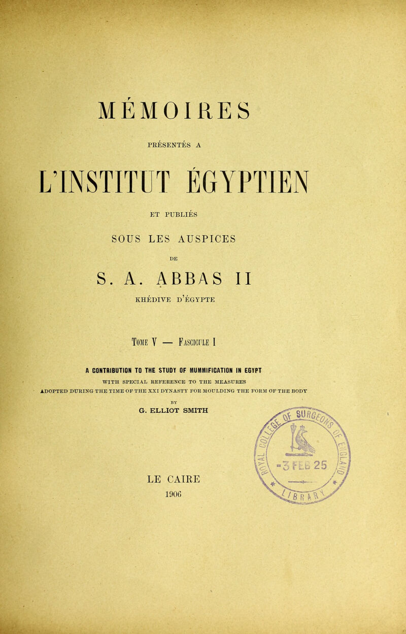 MEMOIRES PRESENTES A LINSTITUT EGYPTIEN ET PUBLIES SOUS LES AUSPICES DE S. A. ABBAS II KHEDIVE D’EGYPTE Tome V — Fascicule I A CONTRIBUTION TO THE STUDY OF MUMMIFICATION IN EGYPT WITH SPECIAL REFERENCE TO THE MEASURES ADOPTED DURING THE TIME OF THE XXI DYNASTY FOR MOULDING THE FORM OF THE BODY' BY G. ELLIOT SMITH LE CAIRE 1906