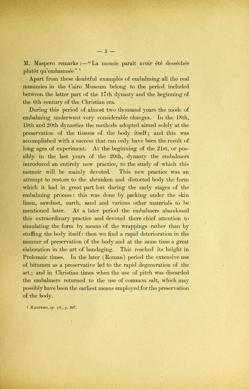 M. Maspero remarks :—“ La momie parait avoir ete dessechee plutot qu’embaumee” 1 Apart from these doubtful examples of embalming all the real mummies in the Cairo Museum belong to the period included between the latter part of the 17th dynasty and the beginning of the 6th century of the Christian era. During this period of almost two thousand years the mode of embalming underwent very considerable changes. In the 18th, 19th and 20th dynasties the methods adopted aimed solely at the preservation of the tissues of the body itself; and this was accomplished with a success that can only have been the result of long ages of experiment. At the beginning of the 21st, or pos- sibly in the last years of the 20th, dynasty the embalmers introduced an entirely new practice, to the study of which this memoir will be mainly devoted. This new practice was an attempt to restore to the shrunken and distorted body the form which it had in great part lost during the early stages of the embalming process : this was done by packing under the skin linen, sawdust, earth, sand and various other materials to be mentioned later. At a later period the embalmers abandoned this extraordinary practice and devoted there chief attention to simulating the form by means of the wrappings rather than by stuffing the body itself: then we find a rapid deterioration in the manner of preservation of the body and at the same time a great elaboration in the art of bandaging. This reached its height in Ptolemaic times. In the later (Roman) period the extensive use of bitumen as a preservative led to the rapid degeneration of the art; and in Christian times when the use of pitch was discarded the embalmers returned to the use of common salt, which may possibly have been the earliest means employed for the preservation of the body. i Maspeko, op. cit., p. 397.