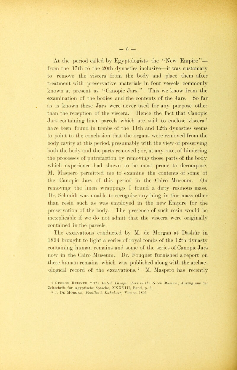 At the period called by Egyptologists the “New Empire”— from the 17th to the 20th dynasties inclusive—it was customary to remove the viscera from the body and place them after treatment with preservative materials in four vessels commonly known at present as “Canopic Jars.” This we know from the examination of the bodies and the contents of the Jars. So far as is known these Jars were never used for any purpose other than the reception of the viscera. Hence the fact that Canopic Jars containing linen parcels which are said to enclose viscera 1 have been found in tombs of the 11th and 12th dynasties seems to point to the conclusion that the organs were removed from the body cavity at this period, presumably with the view of preserving both the body and the parts removed ; or, at any rate, of hindering the processes of putrefaction by removing those parts of the body which experience had shown to be most prone to decompose. M. Maspero permitted me to examine the contents of some of the Canopic Jars of this period in the Cairo Museum. On removing the linen wrappings I found a dirty resinous mass. Dr. Schmidt was unable to recognise anything in this mass other than resin such as was employed in the new Empire for the preservation of the body. The presence of such resin would be inexplicable if we do not admit that the viscera were originally contained in the parcels. The excavations conducted by M. de Morgan at Dashur in 1894 brought to light a series of royal tombs of the 12th dynasty containing human remains and some of the series of Canopic Jars now in the Cairo Museum. Dr. Fouquet furnished a report on these human remains which was published along with the archae- ological record of the excavations.2 M. Maspero has recently 1 George Keisner. “The Bated Canopic Jars in the Gizeh Museum, Auszug aus der Zeitschrift fur Agyptische Sprache, XXXVIII, Band, p. 3.