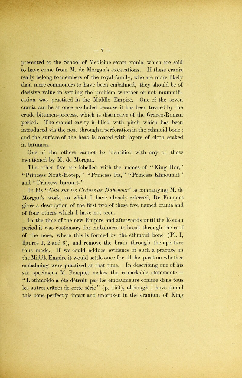 presented to the School of Medicine seven crania, which are said to have come from M. de Morgan’s excavations. If these crania really belong to members of the royal family, who are more likely than mere commoners to have been embalmed, they should be of decisive value in settling the problem whether or not mummifi- cation was practised in the Middle Empire. One of the seven crania can be at once excluded because it has been treated by the crude bitumen-process, which is distinctive of the Graeco-Roman period. The cranial cavity is filled with pitch which has been introduced via the nose through a perforation in the ethmoid bone : and the surface of the head is coated with layers of cloth soaked in bitumen. One of the others cannot be identified with any of those mentioned by M. de Morgan. The other five are labelled with the names of “ King Hor,” “Princess Noub-Hotep,” “Princess Ita,” “Princess Khnoumit” and “Princess Ita-ourt.” In his “Note sur les Cranes de Dahehour accompanying M. de Morgan’s work, to which I have already referred, Dr. Fouquet gives a description of the first two of these five named crania and of four others which I have not seen. In the time of the new Empire and afterwards until the Roman period it was customary for embalmers to break through the roof of the nose, where this is formed by the ethmoid bone (PI. I, figures 1, 2 and 3), and remove the brain through the aperture thus made. If we could adduce evidence of such a practice in the Middle Empire it would settle once for all the question whether embalming were practised at that time. In describing one of his six specimens M. Fouquet makes the remarkable statement:— “L’ethmo'ide a ete detruit par les embaumeurs comme dans tous les autres cranes de cette serie” (p. 150), although I have found this bone perfectly intact and unbroken in the cranium of King