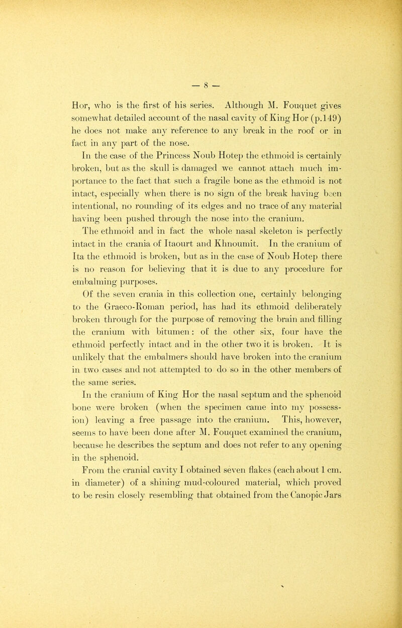 Hor, who is the first of his series. Although M. Fouquet gives somewhat detailed account of the nasal cavity of King Hor (p.149) he does not make any reference to any break in the roof or in fact in any part of the nose. In the case of the Princess Noub Hotep the ethmoid is certainly broken, but as the skull is damaged we cannot attach much im- portance to the fact that such a fragile bone as the ethmoid is not intact, especially when there is no sign of the break having been intentional, no rounding of its edges and no trace of any material having been pushed through the nose into the cranium. The ethmoid and in fact the whole nasal skeleton is perfectly intact in the crania of Itaourt and Khnoumit. In the cranium of Ita the ethmoid is broken, but as in the case of Noub Hotep there is no reason for believing that it is due to any procedure for embalming purposes. Of the seven crania in this collection one, certainly belonging to the Graeco-Roman period, has had its ethmoid deliberately broken through for the purpose of removing the brain and filling the cranium with bitumen: of the other six, four have the ethmoid perfectly intact and in the other two it is broken. It is unlikely that the embalmers should have broken into the cranium in two cases and not attempted to do so in the other members of the same series. In the cranium of King Hor the nasal septum and the sphenoid bone were broken (when the specimen came into my possess- ion) leaving a free passage into the cranium. This, however, seems to have been done after M. Fouquet examined the cranium, because he describes the septum and does not refer to any opening in the sphenoid. From the cranial cavity I obtained seven flakes (each about 1 cm. in diameter) of a shining mud-coloured material, which proved to be resin closely resembling that obtained from the Canopic Jars