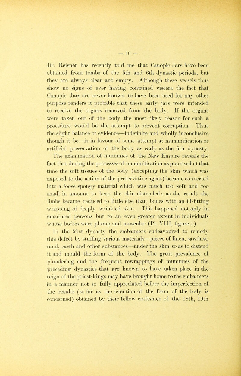 Dr. Reisner has recently told me that Canopic Jars have been obtained from tombs of the 5th and 6th dynastic periods, but they are always clean and empty. Although these vessels thus show no signs of ever having contained viscera the fact that Canopic Jars are never known to have been used for any other purpose renders it probable that these early jars were intended to receive the organs removed from the body. If the organs were taken out of the body the most likely reason for such a procedure would be the attempt to prevent corruption. Thus the slight balance of evidence—indefinite and wholly inconclusive though it be—is in favour of some attempt at mummification or artificial preservation of the body as early as the 5th dynasty. The examination of mummies of the New Empire reveals the fact that during the processes of mummification as practised at that time the soft tissues of the body (excepting the skin which was exposed to the action of the preservative agent) became converted into a loose spongy material which was much too soft and too small in amount to keep the skin distended: as the result the limbs became reduced to little else than bones with an ill-fitting wrapping of deeply wrinkled skin. This happened not only in emaciated persons but to an even greater extent in individuals whose bodies were plump and muscular (PI. VIII, figure 1). In the 21st dynasty the embalmers endeavoured to remedy this defect by stuffing various materials—pieces of linen, sawdust, sand, earth and other substances—under the skin so as to distend it and mould the form of the body. The great prevalence of plundering and the frequent rewrappings of mummies of the preceding dynasties that are known to have taken place in the reign of the priest-kings may have brought home to the embalmers in a manner not so fully appreciated before the imperfection of the results (so far as the retention of the form of the body is concerned) obtained by their fellow craftsmen of the 18th, 19th