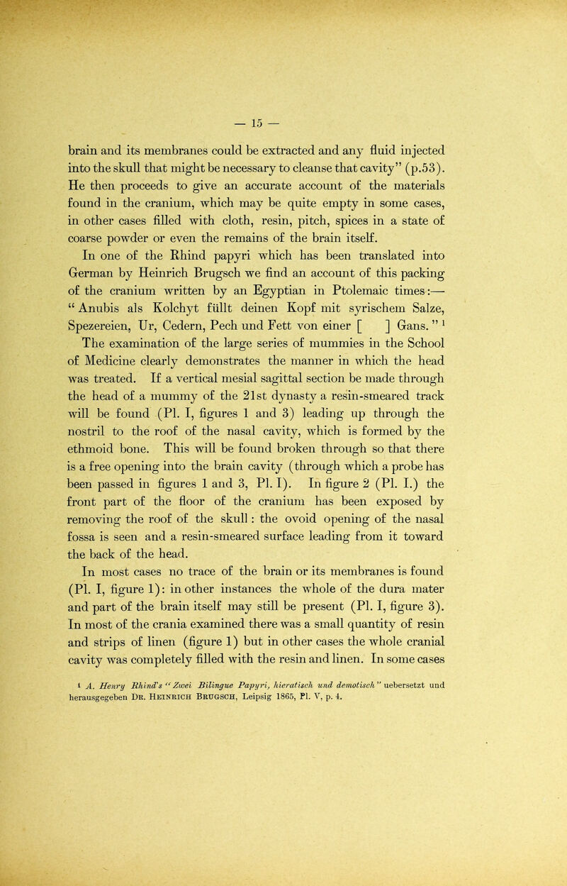 brain and its membranes could be extracted and any fluid injected into the skull that might be necessary to cleanse that cavity” (p.53). He then proceeds to give an accurate account of the materials found in the cranium, which may be quite empty in some cases, in other cases filled with cloth, resin, pitch, spices in a state of coarse powder or even the remains of the brain itself. In one of the Rhind papyri which has been translated into German by Heinrich Brugsch we find an account of this packing of the cranium written by an Egyptian in Ptolemaic times:— “ Anubis als Kolchyt fiillt deinen Kopf mit syrischem Salze, Spezereien, Ur, Cedern, Pech und Fett von einer [ ] Gans. ” 1 The examination of the large series of mummies in the School of Medicine clearly demonstrates the manner in which the head was treated. If a vertical mesial sagittal section be made through the head of a mummy of the 21st dynasty a resin-smeared track will be found (PI. I, figures 1 and 3) leading up through the nostril to the roof of the nasal cavity, which is formed by the ethmoid bone. This will be found broken through so that there is a free opening into the brain cavity (through which a probe has been passed in figures 1 and 3, PI. I). In figure 2 (PI. I.) the front part of the floor of the cranium has been exposed by removing the roof of the skull: the ovoid opening of the nasal fossa is seen and a resin-smeared surface leading from it toward the back of the head. In most cases no trace of the brain or its membranes is found (PI. I, figure 1): in other instances the whole of the dura mater and part of the brain itself may still be present (PI. I, figure 3). In most of the crania examined there was a small quantity of resin and strips of linen (figure 1) but in other cases the whole cranial cavity was completely filled with the resin and linen. In some cases i A. Henry Rhind's “ Zwei Bilingue Papyri, hieratisch und demotisch  uebersetzt und herausgegeben Dr. Heinrich Brugsch, Leipsig 1865, PL V, p. 4.