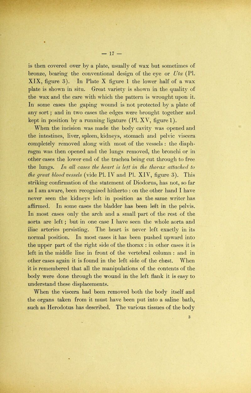 r (.7 ' is then covered over by a plate, usually o£ wax but sometimes of bronze, bearing the conventional design of the eye or Uta (PI. XIX, figure 3). In Plate X figure 1 the lower half of a wax plate is shown in situ. Great variety is shown in the quality of the wax and the care with which the pattern is wrought upon it. In some cases the gaping wound is not protected by a plate of any sort; and in two cases the edges were brought together and kept in position by a running ligature (PI. XV, figure 1). When the incision was made the body cavity was opened and the intestines, liver, spleen, kidneys, stomach and pelvic viscera completely removed along with most of the vessels : the diaph- ragm was then opened and the lungs removed, the bronchi or in other cases the lower end of the trachea being cut through to free the lungs. In all cases the heart is left in the thorax attached to the great blood vessels (vide PL IV and PI. XIV, figure 3). This striking confirmation of the statement of Diodorus, has not, so far as I am aware, been recognised hitherto : on the other hand I have never seen the kidneys left in position as the same writer has affirmed. In some cases the bladder has been left in the pelvis. In most cases only the arch and a small part of the rest of the aorta are left; but in one case I have seen the whole aorta and iliac arteries persisting. The heart is never left exactly in its normal position. In most cases it has been pushed upward into the upper part of the right side of the thorax : in other cases it is left in the middle line in front of the vertebral column : and in other cases again it is found in the left side of the chest. When it is remembered that all the manipulations of the contents of the body were done through the wound in the left flank it is easy to understand these displacements. When the viscera had been removed both the body itself and the organs taken from it must have been put into a saline bath, such as Herodotus has described. The various tissues of the body 3