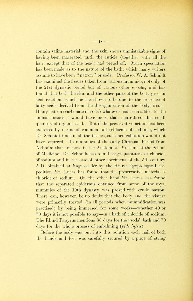 contain saline material and the skin shows unmistakable signs of having been macerated until the cuticle (together with all the hair, except that of the head) had peeled off. Much speculation has been made as to the nature of the bath, which many writers assume to have been “natron” or soda. Professor W. A. Schmidt has examined the tissues taken from various mummies, not only of the 21st dynastic period but of various other epochs, and has found that both the skin and the other parts of the body give an acid reaction, which he has shown to be due to the presence of fatty acids derived from the disorganisation of the body-tissues. If any natron (carbonate of soda) whatever had been added to the animal tissues it would have more than neutralised this small quantity of organic acid. But if the preservative action had been exercised by means of common .salt (chloride of sodium), which Dr. Schmidt finds in all the tissues, such neutralisation would not have occurred. In mummies of the early Christian Period from Akhmim that are now in the Anatomical Museum of the School of Medicine, Dr. Schmidt has found large quantities of chloride of sodium and in the case of other specimens of the 5th century A.D. obtained at Naga ed der by the Hearst Egyptological Ex- pedition Mr. Lucas has found that the preservative material is chloride of sodium. On the other hand Mr. Lucas has found that the separated epidermis obtained from some of the royal mummies of the 19th dynasty was packed with crude natron. There can, however, be no doubt that the body and the viscera were primarily treated (in all periods when mummification was practised) by being immersed for some weeks—whether 40 or 70 days it is not possible to say—in a bath of chloride of sodium. The Rhind Papyrus mentions 36 days for the “soda” bath and 70 days for the whole process of embalming (vide infra). Before the body was put into this solution each nail of both the hands and feet was carefully secured by a piece of string