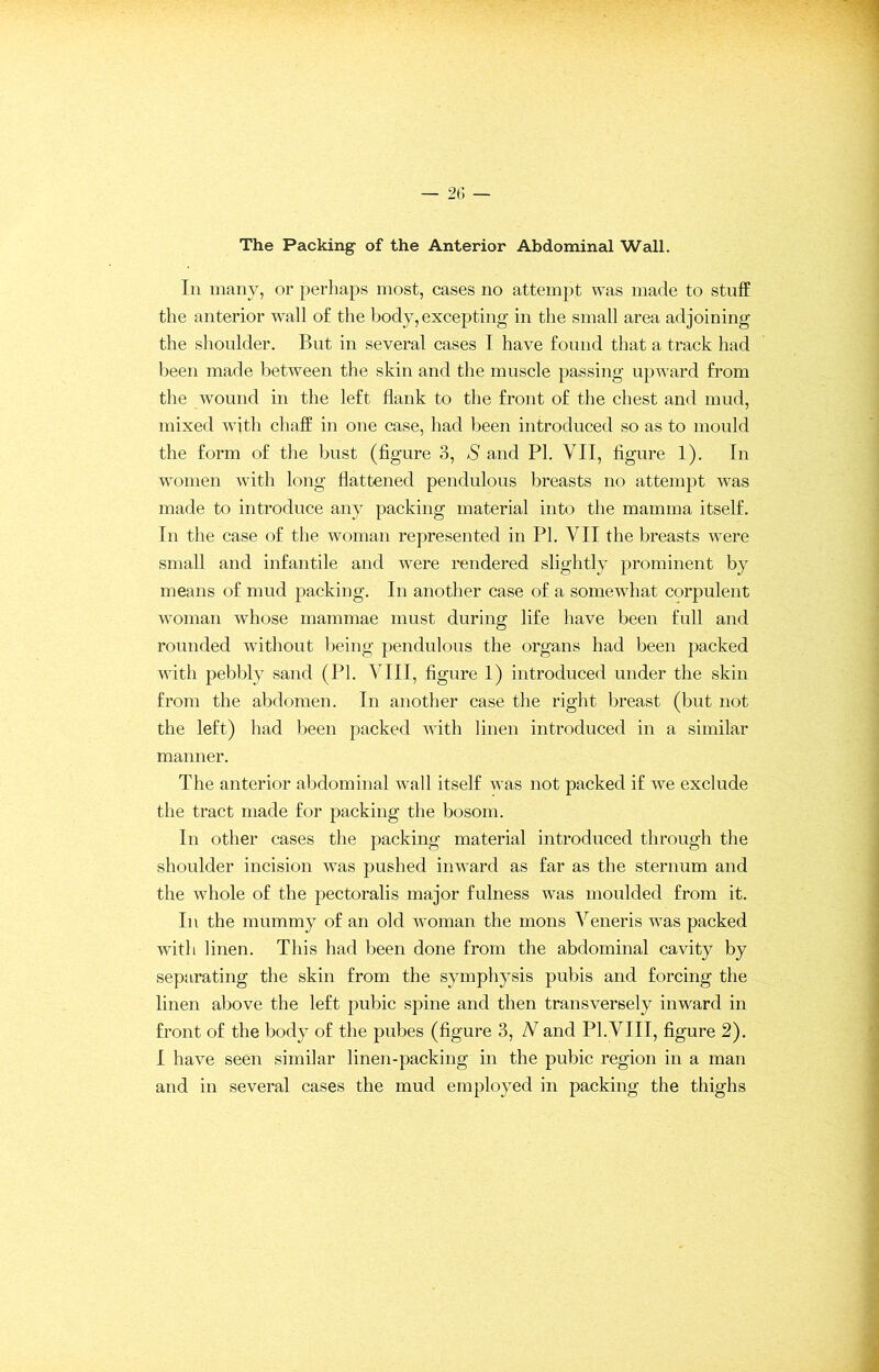 The Packing of the Anterior Abdominal Wall. In many, or perhaps most, cases no attempt was made to stuff the anterior wall of the body, excepting in the small area adjoining the shoulder. But in several cases I have found that a track had been made between the skin and the muscle passing upward from the wound in the left flank to the front of the chest and mud, mixed with chaff in one case, had been introduced so as to mould the form of the bust (figure 3, S and PI. VII, figure 1). In women with long flattened pendulous breasts no attempt was made to introduce any packing material into the mamma itself. In the case of the woman represented in PI. VII the breasts were small and infantile and were rendered slightly prominent by means of mud packing. In another case of a somewdiat corpulent woman wdiose mammae must during life have been full and rounded without being pendulous the organs had been packed with pebbly sand (PI. VIII, figure 1) introduced under the skin from the abdomen. In another case the right breast (but not the left) had been packed with linen introduced in a similar manner. The anterior abdominal wall itself was not packed if we exclude the tract made for packing the bosom. In other cases the packing material introduced through the shoulder incision was pushed inward as far as the sternum and the whole of the pectoralis major fulness was moulded from it. In the mummy of an old woman the mons Veneris was packed with linen. This had been done from the abdominal cavity by separating the skin from the symphysis pubis and forcing the linen above the left pubic spine and then transversely inward in front of the body of the pubes (figure 3, N and PI.VIII, figure 2). I have seen similar linen-packing in the pubic region in a man and in several cases the mud employed in packing the thighs