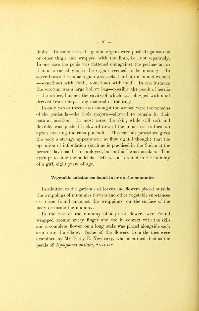 limbs. In some cases the genital organs were pushed against one or other thigh and wrapped with the limb, i.e., not separately. In one case the penis was flattened out against the perinaeum so that at a casual glance the organs seemed to be missing. In several cases the pubic region was packed in both men and women —sometimes with cloth, sometimes with mud. In one instance the scrotum was a large hollow bag—possibly the result of hernia —the orifice, but not the cavity,of which was plugged with mud derived from the packing-material of the thigh. In only two or three cases amongst the women were the remains of the pudenda—the labia majora—allowed to remain in their natural position. In most cases the skin, while still soft and flexible, was pushed backward toward the anus so as to form an apron covering the rima pudendi. This curious procedure gives the body a strange appearance : at first sight I thought that the operation of infibulation (such as is practised in the Sudan at the present day) had been employed, but in this I was mistaken. This attempt to hide the pudendal cleft was also found in the mummy of a girl, eight years of age. Vegetable substances found in or on the mummies. In addition to the garlands of leaves and flowers placed outside the wrappings of mummies, flowers and other vegetable substances are often found amongst the wrappings, on the surface of the body or inside the mummy. In the case of the mummy of a priest flowers were found wrapped around every finger and toe in contact with the skin and a complete flower on a long stalk was placed alongside each arm near the elbow. Some of the flowers from the toes were examined by Mr. Percy E. Newberry, who identified then as the petals of Nymphaea stellata, Savigny.