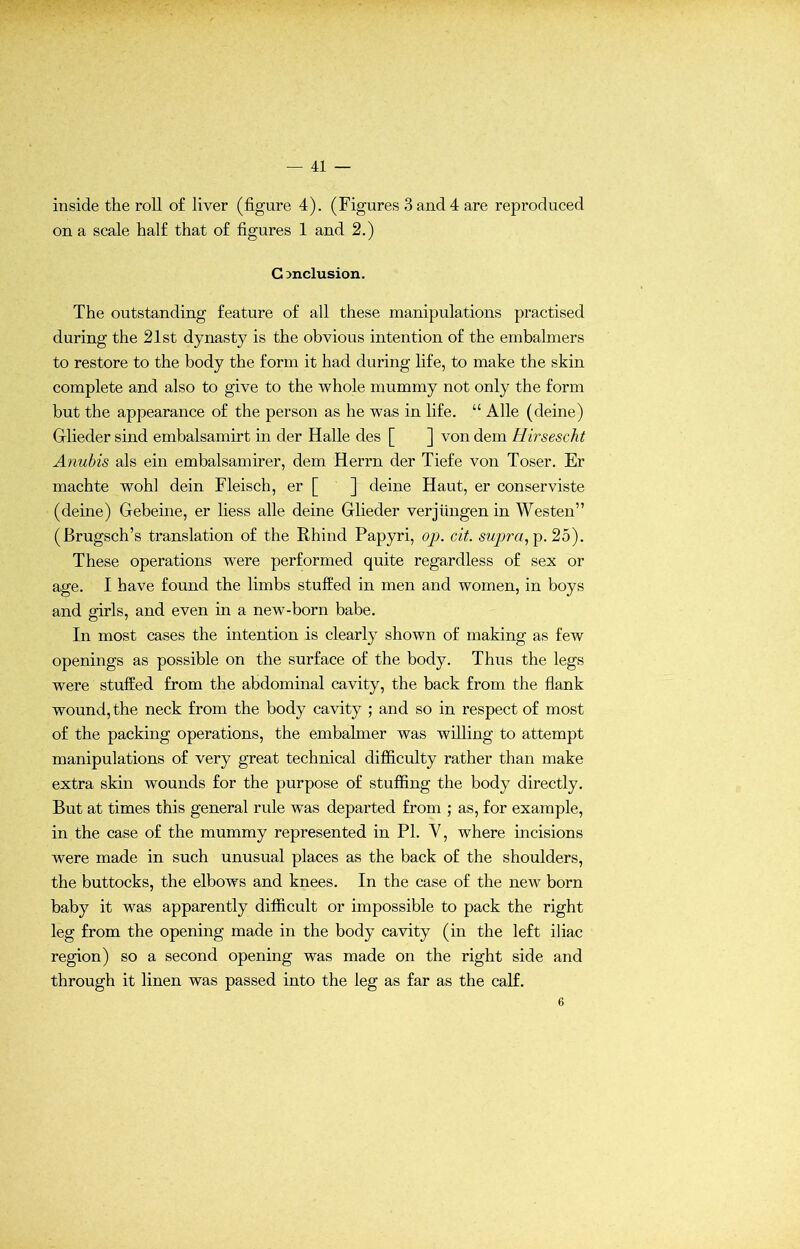inside the roll of liver (figure 4). (Figures 3 and 4 are reproduced on a scale half that of figures 1 and 2.) Conclusion. The outstanding feature of all these manipulations practised during the 21st dynasty is the obvious intention of the embalmers to restore to the body the form it had during life, to make the skin complete and also to give to the whole mummy not only the form but the appearance of the person as he was in life. “ Alle (deine) Glieder sind embalsamirt in der Halle des [ ] von dem Hirsescht Anubis als ein embalsamirer, dem Herrn der Tiefe von Toser. Er machte wohl dein Fleisch, er [ ] deine Haut, er conserviste (deine) Gebeine, er liess alle deine Glieder verjiingen in Westen” (Brugsch’s translation of the Rhind Papyri, op. cit. supra, p. 25). These operations were performed quite regardless of sex or age. I have found the limbs stuffed in men and women, in boys and girls, and even in a new-born babe. In most cases the intention is clearly shown of making as few openings as possible on the surface of the body. Thus the legs were stuffed from the abdominal cavity, the back from the flank wound, the neck from the body cavity ; and so in respect of most of the packing operations, the embalmer was willing to attempt manipulations of very great technical difficulty rather than make extra skin wounds for the purpose of stuffing the body directly. But at times this general rule was departed from ; as, for example, in the case of the mummy represented in PI. Y, where incisions were made in such unusual places as the back of the shoulders, the buttocks, the elbows and knees. In the case of the new born baby it was apparently difficult or impossible to pack the right leg from the opening made in the body cavity (in the left iliac region) so a second opening was made on the right side and through it linen was passed into the leg as far as the calf. 6