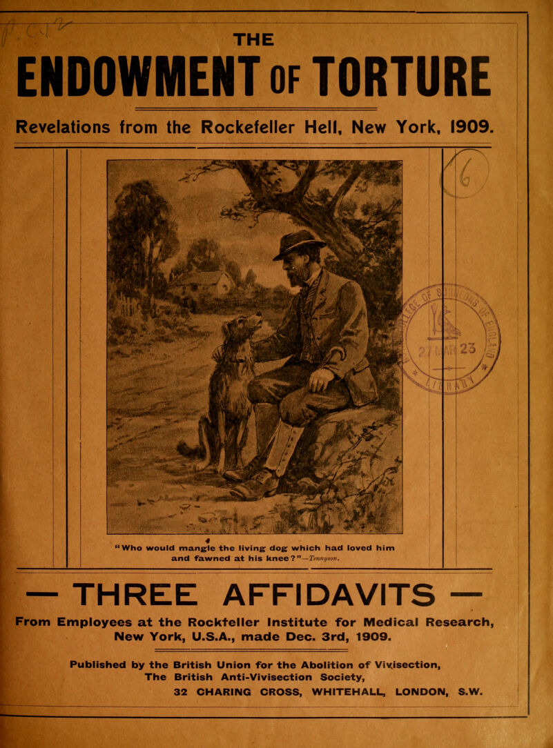 THE ENDOWMENT of TORTURE Revelations from the Rockefeller Hell, New York, 1909. “Who would mangle the living dog which had loved him and fawned at his knee ? Tennyson. \ — THREE AFFIDAVITS — From Employees at the Rockteller Institute for Medical Research, New York, U.S.A., made Dec. 3rd, 1909. Published by the British Union for the Abolition of Vivisection, The British Anti-Vivisection Society, 32 CHARING CROSS, WHITEHALL, LONDON, S.W.