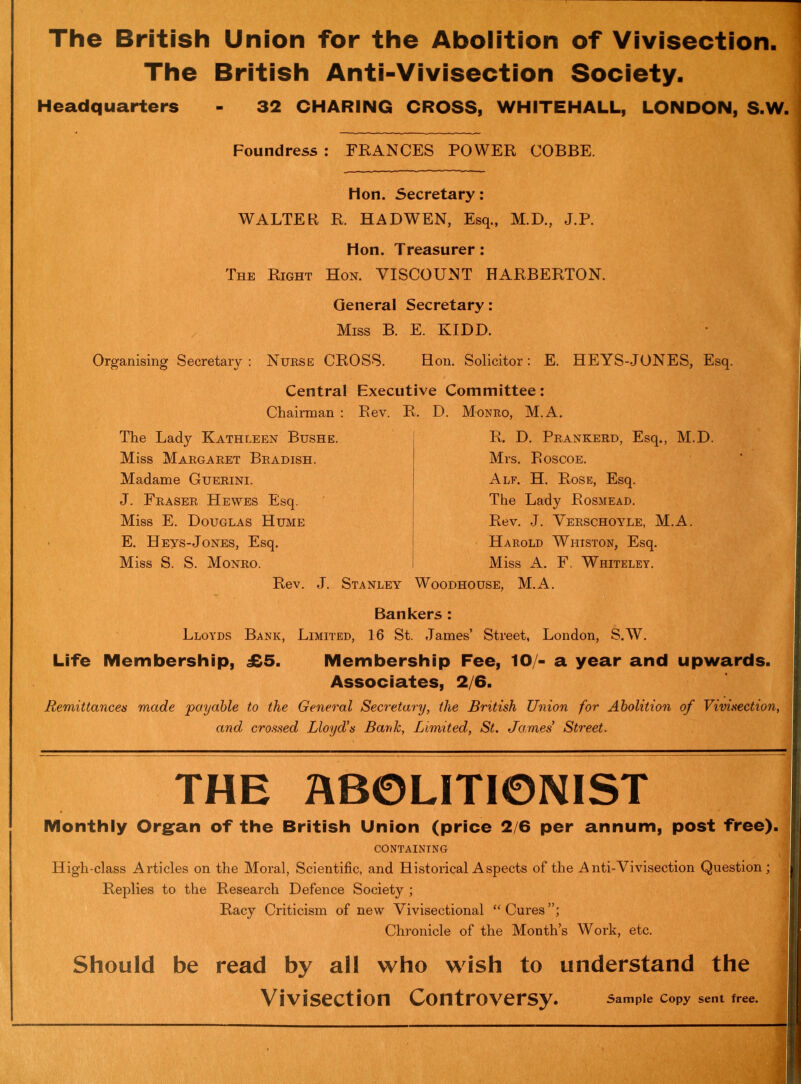 The British Union for the Abolition of Vivisection. The British Anti-Vivisection Society. Headquarters - 32 CHARING CROSS, WHITEHALL, LONDON, S.W. Foundress : FRANCES POWER COBBE. Hon. Secretary: WALTER R. HADWEN, Esq., M.D., J.P. Hon. Treasurer: The Right Hon. VISCOUNT HARBERTON. General Secretary: Miss B. E. KIDD. Organising Secretary: Nurse CROSS. Hon. Solicitor: E. HEYS-JONES, Esq. Central Executive Committee: Chairman : Rev. R. D. Monro, M.A. The Lady Kathleen Bushe. Miss Margaret Bradish. Madame Guerini. J. Fraser Hewes Esq. Miss E. Douglas Hume E. Heys-Jones, Esq. Miss S. S. Monro. Rev. J. Stanley R. D. Prankerd, Esq., M.D. Mrs. Roscoe. Alf. H. Rose, Esq. The Lady Rosmead. Rev. J. Verschoyle, M.A. Harold Whiston, Esq. Miss A. F. Whiteley. Woodhouse, M.A. Bankers : Lloyds Bank, Limited, 16 St. James’ Street, London, S.W. Life Membership, £5. Membership Fee, 10/- a year and upwards. Associates, 2/6. Remittances made payable to the General Secretary, the British Union for Abolition of Vivisection, and crossed Lloyd's Bank, Limited, St. James' Street. THE ABOLITIONIST Monthly Organ of the British Union (price 2/6 per annum, post free). containing High-class Articles on the Moral, Scientific, and Historical Aspects of the Anti-Vivisection Question; Replies to the Research Defence Society ; 1 Racy Criticism of new Vivisectional “ Cures Chronicle of the Month’s Work, etc. Should be read by all who wish to understand the Vivisection Controversy. Sample Copy sent free.