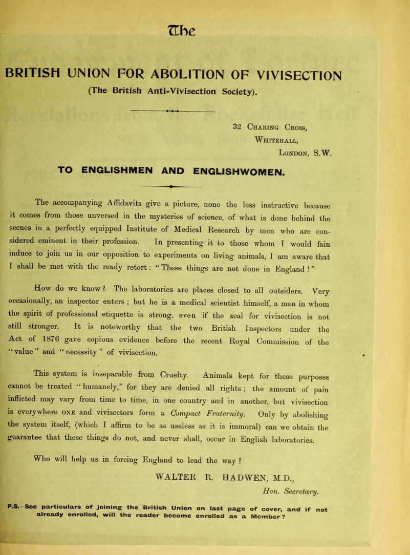 BRITISH UNION FOR ABOLITION OF VIVISECTION (The British Anti=Vivisection Society). 32 Charing Cross, Whitehall, London, S.W. TO ENGLISHMEN AND ENGLISHWOMEN. The accompanying Affidavits give a picture, none the less instructive because it comes from those unversed in the mysteries of science, of what is done behind the scenes in a perfectly equipped Institute of Medical Research by men who are con- sidered eminent in their profession. In presenting it to those whom I would fain induce to join us in our opposition to experiments on living animals, I am aware that I shall be met with the ready retort: “ These things are not done in England ! ” How do we know? The laboratories are places closed to all outsiders. Very occasionally, an inspector enters ; but he is a medical scientist himself, a man in whom the spirit of professional etiquette is strong, even if the zeal for vivisection is not still stronger. It is noteworthy that the two British Inspectors under the Act of 1876 gave copious evidence before the recent Royal Commission of the “ value ” and “ necessity ” of vivisection. This system is inseparable from Cruelty. Animals kept for these purposes cannot be treated “ humanely,” for they are denied all rights ; the amount of pain inflicted may vary from time to time, in one country and in another, but vivisection is everywhere one and vivisectors form a Compact Fraternity. Only by abolishing the system itself, (which I affirm to be as useless as it is immoral) can we obtain the guarantee that these things do not, and never shall, occur in English laboratories. Who will help us in forcing England to lead the way ? WALTER R. HADWEN, M.D., Hon. Secretary. P.S.—See particulars of joining the British Union on last page of cover, and if not already enrolled, will the reader become enrolled as a Member?