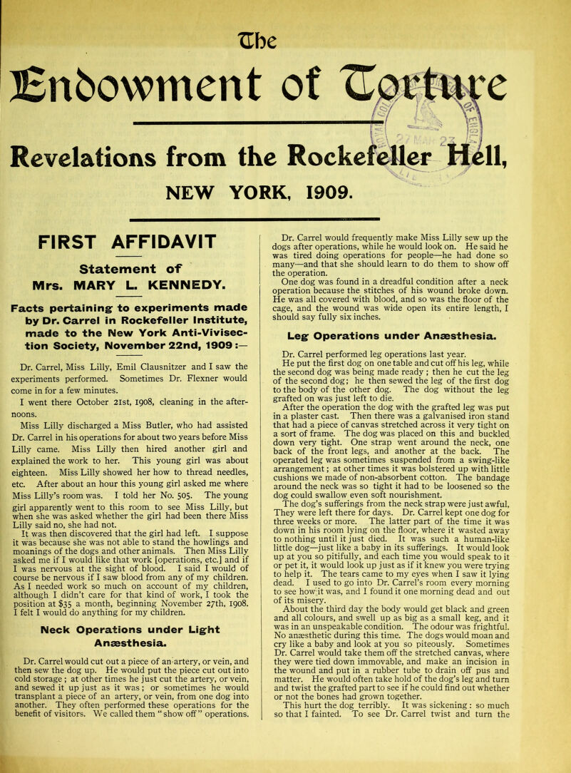 Uh e iSnbowment of Revelations from the Roc NEW YORK, 1909. FIRST AFFIDAVIT Statement of Mrs. MARY L. KENNEDY. Facts pertaining' to experiments made by Dr. Carrel in Rockefeller Institute, made to the New York Anti-Vivisec- tion Society, November 22nd, 1909:— Dr. Carrel, Miss Lilly, Emil Clausnitzer and I saw the experiments performed. Sometimes Dr. Flexner would come in for a few minutes. I went there October 21st, 1908, cleaning in the after- noons. Miss Lilly discharged a Miss Butler, who had assisted Dr. Carrel in his operations for about two years before Miss Lilly came. Miss Lilly then hired another girl and explained the work to her. This young girl was about eighteen. Miss Lilly showed her how to thread needles, etc. After about an hour this young girl asked me where Miss Lilly’s room was. I told her No. 505. The young girl apparently went to this room to see Miss Lilly, but when she was asked whether the girl had been there Miss Lilly said no, she had not. It was then discovered that the girl had left. I suppose it was because she was not able to stand the howlings and moanings of the dogs and other animals. Then Miss Lilly asked me if I would like that work [operations, etc.] and if I was nervous at the sight of blood. I said I would of course be nervous if I saw blood from any of my children. As I needed work so much on account of my children, although I didn’t care for that kind of work, I took the position at $35 a month, beginning November 27th, 1908. I felt I would do anything for my children. Neck Operations under Light Anaesthesia. Dr. Carrel would cut out a piece of am artery, or vein, and then sew the dog up. He would put the piece cut out into cold storage ; at other times he just cut the artery, or vein, and sewed it up just as it was; or sometimes he would transplant a piece of an artery, or vein, from one dog into another. They often performed these operations for the benefit of visitors. We called them “ show off” operations. Dr. Carrel would frequently make Miss Lilly sew up the dogs after operations, while he would look on. He said he was tired doing operations for people—he had done so many—and that she should learn to do them to show off the operation. One dog was found in a dreadful condition after a neck operation because the stitches of his wound broke down. He was all covered with blood, and so was the floor of the cage, and the wound was wide open its entire length, I should say fully six inches. Leg Operations under Anaesthesia. Dr. Carrel performed leg operations last year. He put the first dog on one table and cut off his leg, while the second dog was being made ready ; then he cut the leg of the second dog; he then sewed the leg of the first dog to the body of the other dog. The dog without the leg grafted on was just left to die. After the operation the dog with the grafted leg was put in a plaster cast. Then there was a galvanised iron stand that had a piece of canvas stretched across it very tight on a sort of frame. The dog was placed on this and buckled down very tight. One strap went around the neck, one back of the front legs, and another at the back. The operated leg was sometimes suspended from a swing-like arrangement; at other times it was bolstered up with little cushions we made of non-absorbent cotton. The bandage around the neck was so tight it had to be loosened so the dog could swallow even soft nourishment. The dog’s sufferings from the neck strap were just awful, They were left there for days. Dr. Carrel kept one dog for three weeks or more. The latter part of the time it was down in his room lying on the floor, where it wasted away to nothing until it just died. It was such a human-like little dog—just like a baby in its sufferings. It would look up at you so pitifully, and each time you would speak to it or pet it, it would look up just as if it knew you were trying to help it. The tears came to my eyes when I saw it lying dead. I used to go into Dr. Carrel’s room every morning to see how-it was, and I found it one morning dead and out of its misery. About the third day the body would get black and green and all colours, and swell up as big as a small keg, and it was in an unspeakable condition. The odour was frightful. No anaesthetic during this time. The dogs would moan and cry like a baby and look at you so piteously. Sometimes Dr. Carrel would take them off the stretched canvas, where they were tied down immovable, and make an incision in the wound and put in a rubber tube to drain off pus and matter. He would often take hold of the dog’s leg and turn and twist the grafted part to see if he could find out whether or not the bones had grown together. This hurt the dog terribly. It was sickening : so much so that I fainted. To see Dr. Carrel twist and turn the