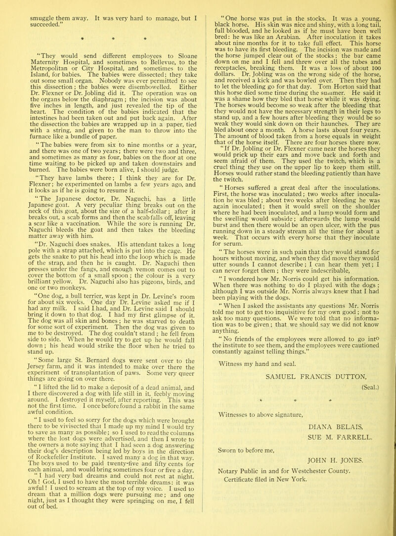 smuggle them away. It was very hard to manage, but I succeeded.” * * * “They would send different employees to Sloane Maternity Hospital, and sometimes to Bellevue, to the Metropolitan or City Hospital, and sometimes to the Island, for babies. The babies were dissected; they take out some small organ. Nobody was ever permitted to see this dissection ; the babies were disembowelled. Either Dr. Flexner or Dr. Jobling did it. The operation was on the organs below the diaphragm ; the incision was about five inches in length, and just revealed the tip of the heart. The condition of the babies indicated that the intestines had been taken out and put back again. After the dissection the babies are wrapped up in a paper, tied with a string, and given to the man to throw into the furnace like a bundle of paper. “ The babies were from six to nine months or a year, and there was one of two years; there were two and three, and sometimes as many as four, babies on the floor at one time waiting to be picked up and taken downstairs and burned. The babies were born alive, I should judge. “ They have lambs there; I think they are for Dr. Flexner; he experimented on lambs a few years ago, and it looks as if he is going to resume it. “The Japanese doctor, Dr. Naguchi, has a little Japanese goat. A very peculiar thing breaks out on the neck of this goat, about the size of a half-dollar ; after it breaks out, a scab forms and then the scab falls off, leaving a scar like a vaccination. While the sore is running Dr. Naguchi bleeds the goat and then takes the bleeding matter away with him. “Dr. Naguchi does snakes. His attendant takes a long pole with a strap attached, which is put into the cage. He gets the snake to put his head into the loop which is made of the strap, and then he is caught. Dr. Naguchi then presses under the fangs, and enough vemon comes out to cover the bottom of a small spoon ; the colour is a very brilliant yellow. Dr. Naguchi also has pigeons, birds, and one or two monkeys. “One dog, a bull terrier, was kept in Dr. Levine’s room for about six weeks. One day Dr. Levine asked me if I had any milk. I said I had, and Dr. Levine said I should bring it down to that dog. I had my first glimpse of it. The dog was all skin and bones ; he was starved to death for some sort of experiment. Then the dog was given to me to be destroyed. The dog couldn’t stand ; he fell from side to side. When he would try to get up he would fall down; his head would strike the floor when he tried to stand up. “Some large St. Bernard dogs were sent over to the Jersey farm, and it was intended to make over there the experiment of transplantation of paws. Some very queer things are going on over there. “ I lifted the lid to make a deposit of a dead animal, and I there discovered a dog with life still in it, feebly moving around. I destroyed it myself, after reporting. This was not the first time. I once before found a rabbit in the same awful condition. “ I used to feel so sorry for the dogs which were brought there to be vivisected that I made up my mind I would try to save as many as possible; so I used to read the columns where the lost dogs were advertised, and then I wrote to the owners a note saying that I had seen a dog answering their dog’s description being led by boys in the direction of Rockefeller Institute. I saved many a dog in that way. The boys used to be paid twenty-five and fifty cents for each animal, and would bring sometimes four or five a day. “ I had very bad dreams and could not rest at night. Oh ! God, I used to have the most terrible dreams: it was awful! I used to scream at the top of my voice. I used 10 dream that a million dogs were pursuing me; and one night, just as I thought they were springing on me, I fell out of bed. “ One horse was put in the stocks. It was a young, black horse. His skin was nice and shiny, with a long tail, full blooded, and he looked as if he must have been well bred: he was like an Arabian. After inoculation it takes about nine months for it to take full effect. This horse was to have its first bleeding. The incision was made and the horse jumped clear out of the stocks; the bar came down on me and I fell and threw over all the tubes and receptacles, breaking them. It was a loss of about ioo dollars. Dr. Jobling was on the wrong side of the horse, and received a kick and was bowled over. Then they had to let the bleeding go for that day. Tom Horton said that this horse died some time during the summer. He said it was a shame how they bled that horse while it was dying. The horses would become so weak after the bleeding that they would not have the necessary strength in their legs to stand up, and a few hours after bleeding they would be so weak they would sink down on their haunches. They are bled about once a month. A horse lasts about four years. The amount of blood taken from a horse equals in weight that of the horse itself. There are four horses there now. “If Dr. Jobling or Dr. Flexner came near the horses they would prick up their ears and move back and forth and seem afraid of them. They used the twitch, which is a cruel thing they use on the upper lip to keep them still. Horses would rather stand the bleeding patiently than have the twitch. “ Horses suffered a great deal after the inoculations. First, the horse was inoculated; two weeks after inocula- tion he was bled ; about two weeks after bleeding he was again inoculated; then it would swell on the shoulder where he had been inoculated, and a lump would form and the swelling would subside; afterwards the lump would burst and then there would be an open ulcer, with the pus running down in a steady stream all the time for about a week. That occurs with every horse that they inoculate for serum. “ The horses were in such pain that they would stand for hours without moving, and when they did move they would utter sounds I cannot describe; I can hear them yet; I can never forget them ; they were indescribable, “ I wondered how Mr. Norris could get his information. When there was nothing to do I played with the dogs ; although I was outside Mr. Norris always knew that I had been playing with the dogs. “ When I asked the assistants any questions Mr. Norris told me not to get too inquisitive for my own good; not to ask too many questions. We were told that no informa- tion was to be given ; that we should say we did not know anything. “ No friends of the employees were allowed to go int° the institute to see them, and the employees were cautioned constantly against telling things.” Witness my hand and seal. SAMUEL FRANCIS DUTTON, (Seal.) V * + Witnesses to above signature, DIANA BELAIS, SUE M. FARRELL. Sworn to before me, JOHN H. JONES. Notary Public in and for Westchester County. Certificate filed in New York.