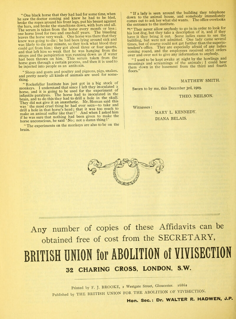 “ One black horse that they had had for some time, when he saw the doctor coming and knew he had to be bled, broke the ropes around his front legs, put his breast against the bars, and broke the stanchions down, with bars and all. The serum is taken from the horse every month or less; one horse lived for two and one-half years. The bleeding leaves the horse very weak. One horse was there that they knew was going to die ; he had been lying around sick and was likely to die any minute, so they took what blood they could get from him; they got about three or four quarts, and that left him so weak that he was hanging from the straps and the perspiration was running down as if water had been thrown on him. This serum taken trom the horse goes through a certain process, and then it is used to be injected into people as an antitoxin. “ Sheep and goats and poultry and pigeons, pigs, snakes, and pretty nearly all kinds of animals are used for some- thing. “Rockefeller Institute has just got in a big stock of monkeys. I understand that since I left they inoculated a horse, and it is going to be used for the experiment of infantile paralysis. The horse had to inoculated in the brain, and to do this they had to drill a hole in the skull. They did not give it an anaesthetic. Mr. Sloman said this was ‘ the most cruel thing he had ever seen to take and drill a hole in that horse’s head ; that it was too much to make an animal suffer like that! ’ And when I asked him if he was sure that nothing had been given to make the horse unconscious, he said ‘ No; not a damn thing . “ The experiments on the monkeys are also to be on the brain. “ If a lady is seen around the building they telephone down to the animal house, and somebody immediately comes out to ask her what she wants. The office overlooks the entrance to the institute. s$“ They never allow anybody to go in in order to look for his lost dog, but they take a description of it, and if they have it they bring it out. Some ladies came to see the building, but were not admitted. One lady came several times, but of course could not get further than the superin- tendent’s office. They are especially afraid of any ladies coming round, and the employees received strict orders over and over not to give any information to anybody. “ I used to be kept awake at night by the howlings and moanings and screamings of the animals ; I could hear them down in the basement from the third and fourth floors.” MATTHEW SMITH. Sworn to by me, this December 3rd, 1909. THEO. NEILSON. Witnesses: MARY L. KENNEDY. DIANA BELAIS. Any number of copies of these Affidavits can be obtained free of cost from the SECRETARY, BRITISH UNION lor ABOLITION o! VIVISECTION 32 CHARING CROSS, LONDON, S.W. Printed by F. J. BROOKE, 2 Westgate Street, Gloucester. 16862 Published by THE BRITISH UNION FOR THE ABOLITION OF VIVISECTION. Hon. Sec.: Dr. WALTER R. HADWEJM, J.P.