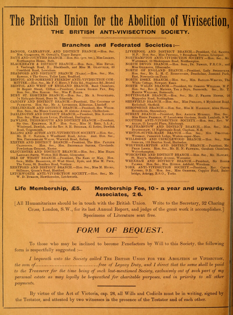 The British Onion ior the Abolition ol Vivisection, THE BRITISH ANTI-VIVISECTION SOCIETY. Branches and Federated Societies:— BANGOR, CARNARVON, AND DISTRICT BRANCH.—Hon. Sec. Mrs. Gasquoine, St. Oswald’s, Upper Bangor. BATH AND COUNTIES BRANCH.—Hon. Sec. (pro. tan.), Miss Leakey, Northampton House, Bath. BLACKHEATH & DISTRICT BRANCH.—Hon. Secs., Miss Bevan, 8 Vanbrugh Road, E., Blackheath, and Miss M. Glanvillb, 69 Courtfield Road, Lewisham. BRADFORD AND DISTRICT BRANCH (Yorks).—Hon. Sec., Mrs. Rawson, 4 The Grove, Toller Lane, Bradford. BRISTOL AND SOMERSET FRIENDS’ ANTI-VIVISECTION COM- MITTEE.—Hon. Sec., Mr. F.C.Hunt, 2 Felix Rd., Stapleton Rd.,Bristol BRISTOL AND WEST OF ENGLAND BRANCH, Bank Chambers, 23 Regent Street, Clifton.—President, Joseph Storks Fry, Esq. Hon. Sec.,Mr8. Roscoe. Sec., Miss F. Baker. BURY ST. EDMUNDS BRANCH.—Hon. Sec., Mr. A. Strickland, 74 Risbygate Street, Bury St. Edmunds. CARDIFF AND DISTRICT BRANCH.—President, The Countess op Plymouth. Hon. Sec., Mr. A. Loveridge, Kilternan, Llandaff. CHELTENHAM AND DISTRICT BRANCH.—President, Mrs. Welsh. Hon. Secs., the Misses Garnham, 38 Alstone Avenue, Cheltenham. DARLINGTON AND DISTRICT BRANCH,—President, Mrs. Kitchin. Hon. Sec., Miss Alice Lucas, Fieldhead, Darlington. DAWLISH, TEIGNMOUTH AND DISTRICT BRANCH.—President, Sir Geo. Kekewich, M.P. Hon. Secs., Miss M. Reid, L.L.A., Windward, Dawlish, and the Rev. S. H. Bingham, £1 Retiro, Dawlish Road, Teignmouth. EALING AND ACTON ANTI-VIVISECTION SOCIETY.—Hon. Sec., Mr. H. C. Naylor, 6 Woodhurst Road, Acton. Asst. Hon. Sec., Mrs. Prendergast Walsh, Warwick Road, Ealing. EXETER AND DISTRICT BRANCH.—President, The Hon. Pauline Cranstoun. Hon. Sec., Mrs. Brinsmead Sguire, Clevelands. Powderham Crescent, Exeter. GLOUCESTER AND DISTRICT BRANCH.—Hon. Sec., Miss Hilda Langley-Smith, Wotton Hill House, Gloucester. ISLE OF WIGHT BRANCH.—President, The Earl of Mar. Hon. Secs., Mdlle. Brassinne, 40 West Street, Ryde, and Miss M. Peck, The Verne, St. Boniface Road, Ventnor. HERTFORD AND DISTRICT BRANCH.—Hon. Sec., Miss M. Hucks, Stillmore, Queen’s Road, Hertford. LETCHWORTH ANTI-VIVISECTION SOCIETY.—Hon. Sec., Mr. W. D. Burrow, Hawthornden, Letchworth. LIVERPOOL AND DISTRICT BRANCH.—President, Col. Sandys,! M.P. Hon. Sec., Miss Pennell, 9 Brougham Terrace, Liverpool. NORTHAMPTON ANTI-VIVISECTION SOCIETY.-Hon. Sec., Mr.I Waterman, 65 Shakespeare Road, Northampton. NORTH DEVON BRANCH.—Hon. Secs., Dr. Newry, F.R.C.S., and j Miss Gillespie, Ilfracombe. NORTH OF ENGLAND BRANCH.—President, Lady Swinburne. ' Hon. Sec., Mr. L. H. C. Rodenhurst, Deneholme, Jesmond Park,! East, Newcastle-on-Tyne. NORTH ESSEX BRANCH.—Hon. Sec., Mrs. Baillie-Weaver, The', White Cottage, Newport: Essex. NORTH WALES BRANCH.—President, Sir Osmond Williams, M.P. Hon. Sec., Rev. Z. Mather, Tan y Bryn, Barmouth. Sec., Mr. T.' Martin Williams, Barmouth. NOTTINGHAM BRANCH.—Hon. Sec., Mr. J. Fraser Hewes, 26 Mapperley Road, Nottingham. SHEFFIELD BRANCH.—Hon. Sec., Miss Phillips, S Mylnhurst Road, Eccleshall, Sheffield. SHROPSHIRE BRANCH.—Hon. Sec., Miss M Harrison, Alma House, Mountfields, Shrewsbury. SURREY BRANCH.—President, Rev. Arthur Mursell. Hon. Sec., Miss Edith Freeman, 37 Lansdowne Gardens, South Lambeth, S.W. SCOTTISH ANTI-VIVISECTION SOCIETY.—Hon. Sec., Rev. W.; Allan, 21 Leopold Place, Edinburgh. WALTHAMSTOW AND DISTRICT BRANCH.—Hon. Sec., Mrs. Buktenshaw, 13 Nightingale Road, Clapham, N.E. WESTON-SUPER-MARE BRANCH.—Hon. Sec., Mrs. Pbrcival- Wiseman, Painswick Lodge, Weston-super-Mare. WILLESDEN AND CRIKCLEWOOD BRANCH.—Hon. Sec., Miss Spencer, 133 Drayton Road, Harlesdon. WOLVERHAMPTON AND DISTRICT BRANCH—President, Mr. Price Lewis. Hon. Sec., Mr. H. N. Flewkek, Gresham Chambers, W olverhampton. WORCESTER AND DISTRICT BRANCH—Hon. Sec., Mr. Hawley, St. Mary’s, Shrubbery Avenue, Worcester. WREXHAM AND DISTRICT BRANCH.—President, Sir Roger Palmer. Hon. Sec., Mrs. Hutton, Ashfield, Wrexham. YORK ANTI-VIVISECTION SOCIETY.—President, Rev. Canon Fausset, D.D. Hon. See., Miss Greener, Cupples Field, Bain- bridge, Askrigg, R.S.O., Yorks. Life Membership, £5. Membership Fee, 10/- a year and upwards. Associates, 2/6. [All Humanitarians should be in touch wdth the British Union. Write to the Secretary, 32 Charing Cross, London, S.W., for its last Annual Report, and judge of the great work it accomplishes.] Specimens of Literature sent free. FORM OF BEQUEST. To those who may be inclined to become Benefactors by Will to this Society, the following form is respectfully suggested :— I bequeath unto the Society called The British Union for the Abolition of Vivisection, the sum of. free of Legacy Duty, and I direct that the same shall be 'paid to the Treasurer for the time being of such last-mentioned Society, exclusively out of such part of my personal estate as may legally be bequeathed for charitable purposes, and in priority to all other I payments. ,3 By virtue of the Act of Victoria, cap. 26, all Wills and Codicils must be in writing, signed by the Testator, and attested by two witnesses in the presence of the Testator and of each other.